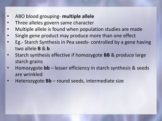 • ABO blood grouping- multiple allele
• Three alleles govern same character
• Multiple allele is found when population studies are made
• Single gene product may produce more than one effect
• Eg.- Starch Synthesis in Pea seeds- controlled by a gene having
two allele B & b
• Starch synthesis effective if homozygote BB & produce large
starch grains
• Homozygote bb – lesser efficiency in starch synthesis & seeds
are wrinkled
• Heterozygote Bb – round seeds, intermediate size
 