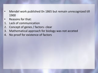 • Mendel work published 0n 1865 but remain unrecognized till
1900
• Reasons for that:
1. Lack of communication
2. Concept of genes / factors- clear
3. Mathematical approach for biology was not acceted
4. No proof for existence of factors
 