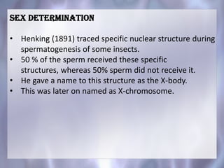 SEX DETERMINATION
• Henking (1891) traced specific nuclear structure during
spermatogenesis of some insects.
• 50 % of the sperm received these specific
structures, whereas 50% sperm did not receive it.
• He gave a name to this structure as the X-body.
• This was later on named as X-chromosome.
 