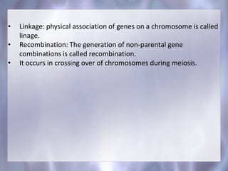 • Linkage: physical association of genes on a chromosome is called
linage.
• Recombination: The generation of non-parental gene
combinations is called recombination.
• It occurs in crossing over of chromosomes during meiosis.
 