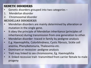 Genetic disorders
• Genetic disorders grouped into two categories –
1. Mendelian disorder
2. Chromosomal disorder
Mendelian Disorders
• Mendelian disorders are mainly determined by alteration or
mutation in the single gene.
• It obey the principle of Mendelian inheritance (principles of
inheritance) during transmission from one generation to other.
• Mendelian disorder- traced in family by pedigree analysis
• E.g. Haemophilia, Colorblindness, Cystic fibrosis, Sickle cell
anemia, Phenylketonuria, Thalesemia etc.
• Dominant or recessive- pedigree analysis
• Trait may linked to sex chromosome, Eg. Haemophilia
• X- linked recessive trait- transmitted from carrier female to male
progeny
 