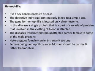 Hemophilia:
• It is a sex linked recessive disease.
• The defective individual continuously bleed to a simple cut.
• The gene for hemophilia is located on X chromosome.
• In this disease a single protein that is a part of cascade of proteins
that involved in the clotting of blood is affected.
• The diseases transmitted from unaffected carrier female to some
of the male progeny.
• Heterozygous female (carrier)- transmit to sons
• Female being hemophilic is rare- Mother should be carrier &
father Haemophilic
 