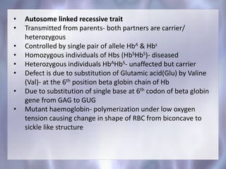 • Autosome linked recessive trait
• Transmitted from parents- both partners are carrier/
heterozygous
• Controlled by single pair of allele HbA & Hbs
• Homozygous individuals of Hbs (HbSHbS)- diseased
• Heterozygous individuals HbAHbS- unaffected but carrier
• Defect is due to substitution of Glutamic acid(Glu) by Valine
(Val)- at the 6th position beta globin chain of Hb
• Due to substitution of single base at 6th codon of beta globin
gene from GAG to GUG
• Mutant haemoglobin- polymerization under low oxygen
tension causing change in shape of RBC from biconcave to
sickle like structure
 