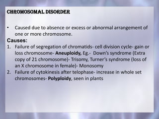 Chromosomal disorder
• Caused due to absence or excess or abnormal arrangement of
one or more chromosome.
Causes:
1. Failure of segregation of chromatids- cell division cycle- gain or
loss chromosome- Aneuploidy, Eg.- Down’s syndrome (Extra
copy of 21 chromosome)- Trisomy, Turner’s syndrome (loss of
an X chromosome in female)- Monosomy
2. Failure of cytokinesis after telophase- increase in whole set
chromosomes- Polyploidy, seen in plants
 