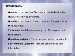 • Genetics is the branch of life science that deals with the
study of heredity and variation.
• Heredity is the transmission of characters from parents to
their offsprings.
• Variation is the difference among the offsprings and with
their parents.
• Hereditary variations: These are genetical and inheritable.
• Environmental variation: These are acquired and non
inheritable.
Terminology
 