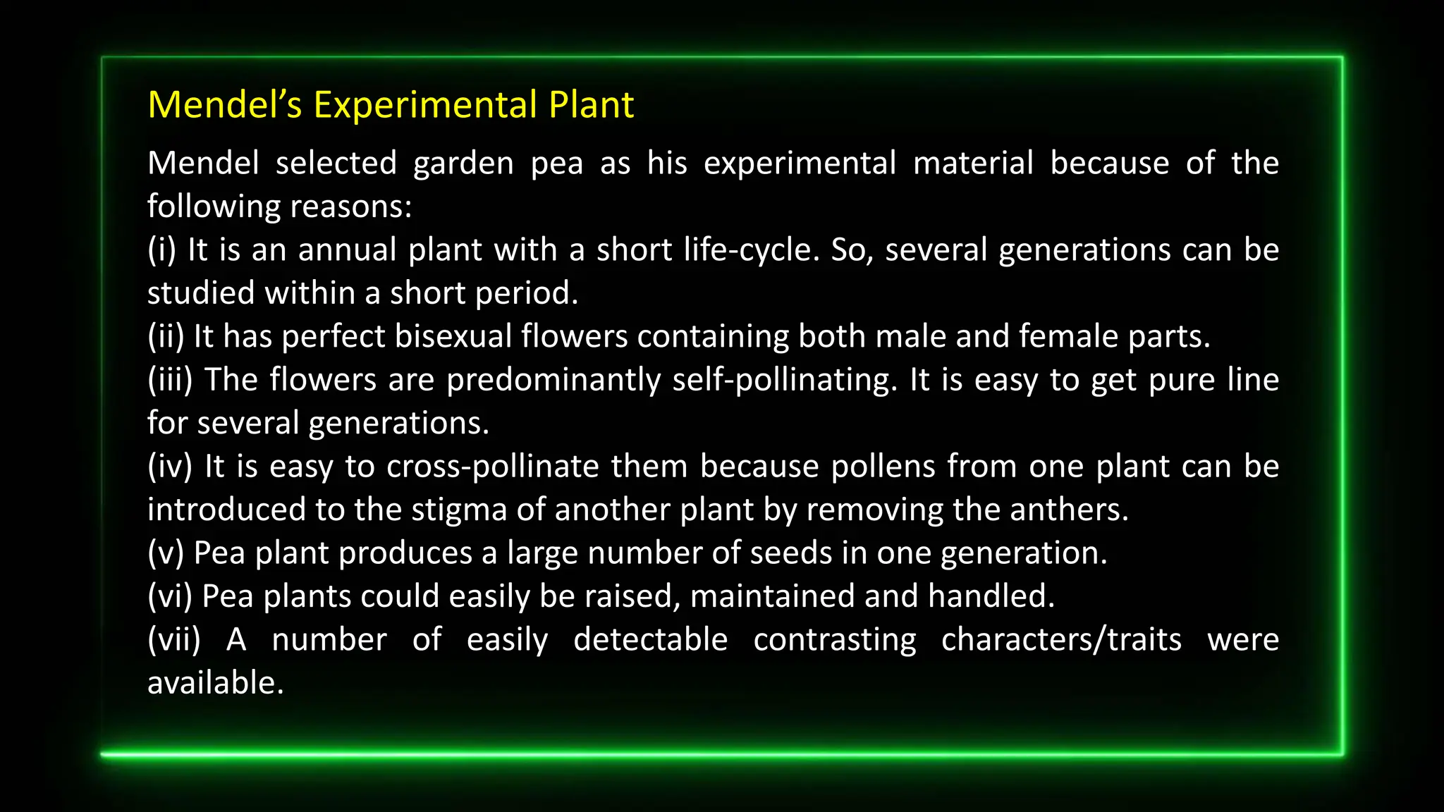 Mendel’s Experimental Plant
Mendel selected garden pea as his experimental material because of the
following reasons:
(i) It is an annual plant with a short life-cycle. So, several generations can be
studied within a short period.
(ii) It has perfect bisexual flowers containing both male and female parts.
(iii) The flowers are predominantly self-pollinating. It is easy to get pure line
for several generations.
(iv) It is easy to cross-pollinate them because pollens from one plant can be
introduced to the stigma of another plant by removing the anthers.
(v) Pea plant produces a large number of seeds in one generation.
(vi) Pea plants could easily be raised, maintained and handled.
(vii) A number of easily detectable contrasting characters/traits were
available.
 