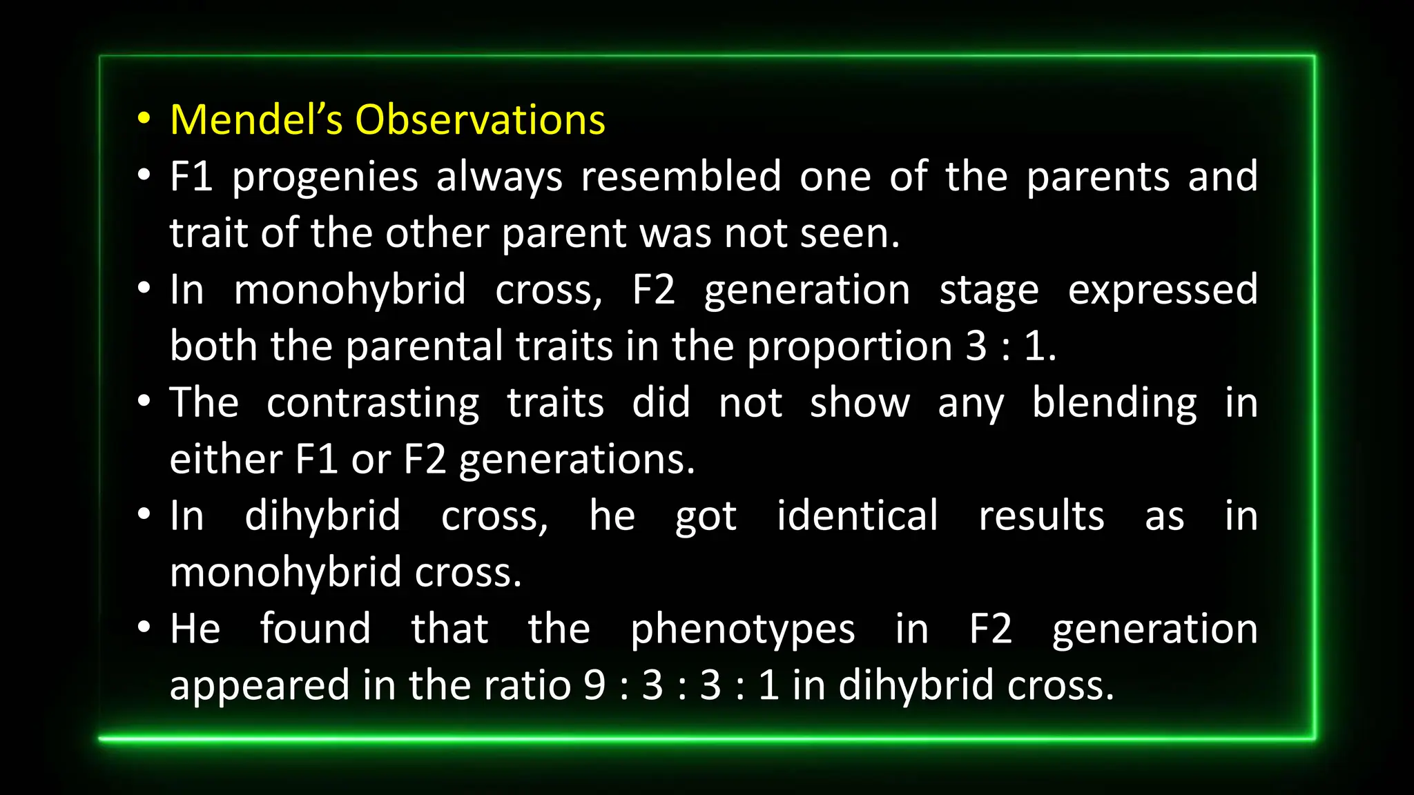 • Mendel’s Observations
• F1 progenies always resembled one of the parents and
trait of the other parent was not seen.
• In monohybrid cross, F2 generation stage expressed
both the parental traits in the proportion 3 : 1.
• The contrasting traits did not show any blending in
either F1 or F2 generations.
• In dihybrid cross, he got identical results as in
monohybrid cross.
• He found that the phenotypes in F2 generation
appeared in the ratio 9 : 3 : 3 : 1 in dihybrid cross.
 