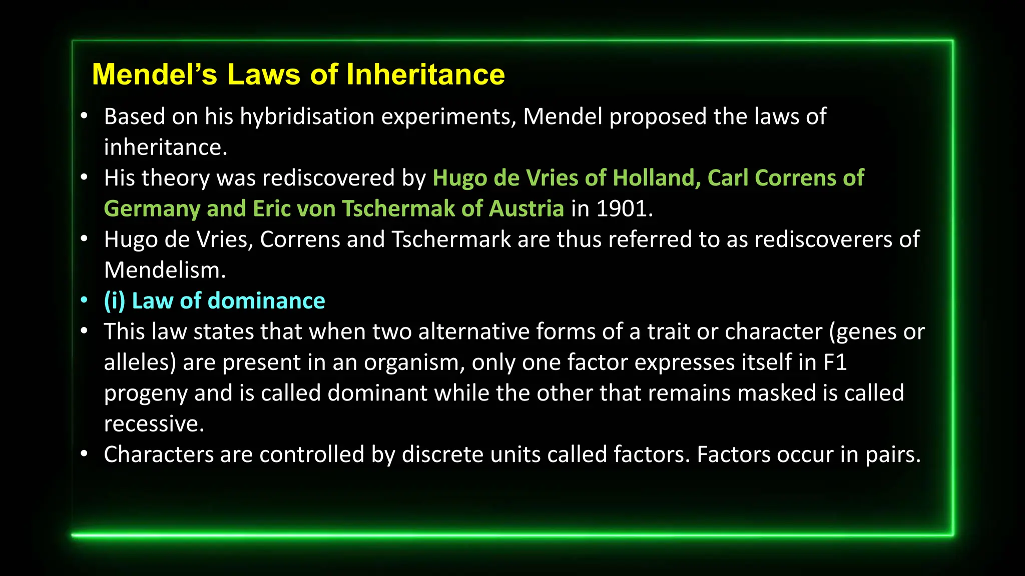 Mendel’s Laws of Inheritance
• Based on his hybridisation experiments, Mendel proposed the laws of
inheritance.
• His theory was rediscovered by Hugo de Vries of Holland, Carl Correns of
Germany and Eric von Tschermak of Austria in 1901.
• Hugo de Vries, Correns and Tschermark are thus referred to as rediscoverers of
Mendelism.
• (i) Law of dominance
• This law states that when two alternative forms of a trait or character (genes or
alleles) are present in an organism, only one factor expresses itself in F1
progeny and is called dominant while the other that remains masked is called
recessive.
• Characters are controlled by discrete units called factors. Factors occur in pairs.
 