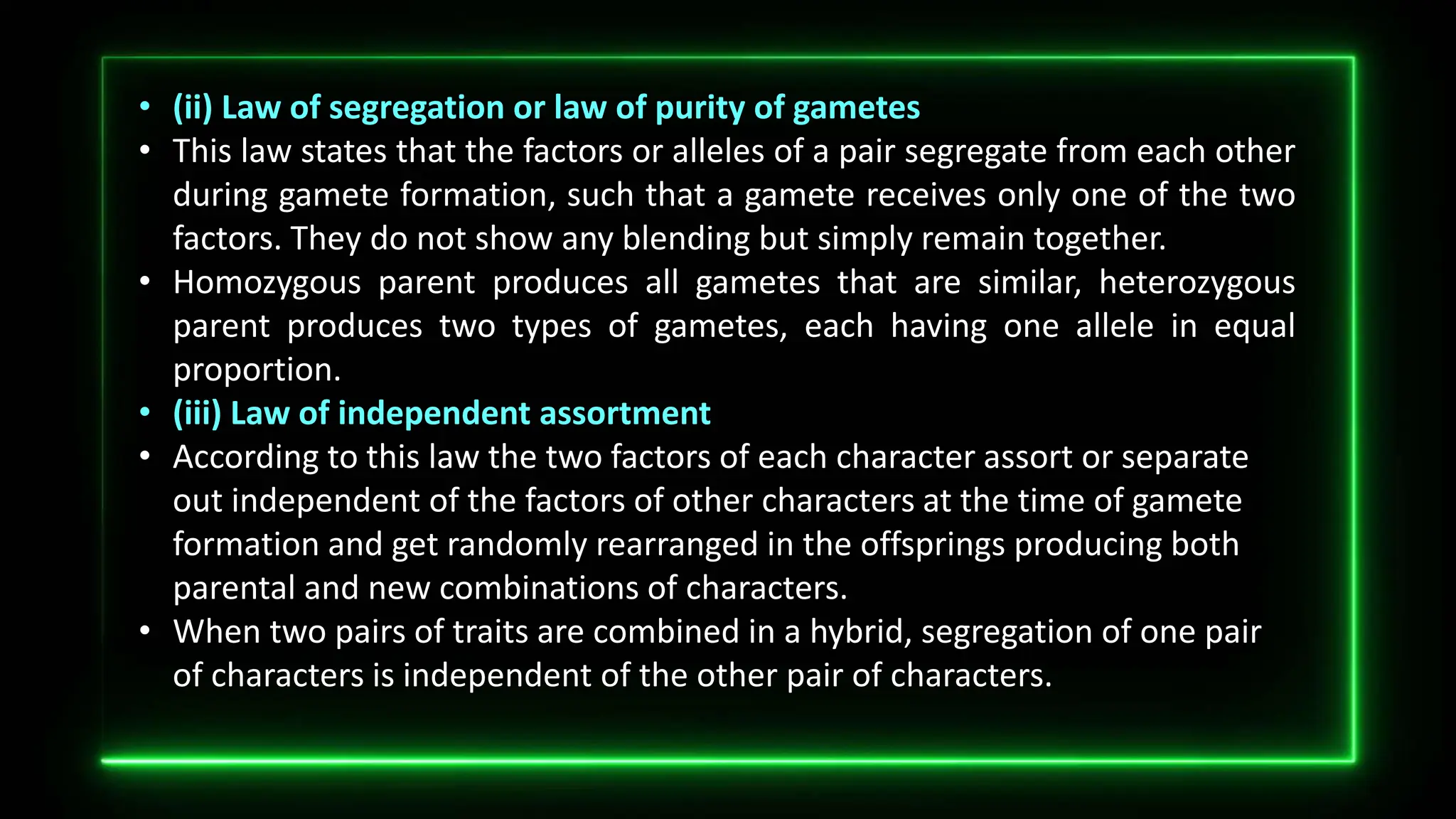 • (ii) Law of segregation or law of purity of gametes
• This law states that the factors or alleles of a pair segregate from each other
during gamete formation, such that a gamete receives only one of the two
factors. They do not show any blending but simply remain together.
• Homozygous parent produces all gametes that are similar, heterozygous
parent produces two types of gametes, each having one allele in equal
proportion.
• (iii) Law of independent assortment
• According to this law the two factors of each character assort or separate
out independent of the factors of other characters at the time of gamete
formation and get randomly rearranged in the offsprings producing both
parental and new combinations of characters.
• When two pairs of traits are combined in a hybrid, segregation of one pair
of characters is independent of the other pair of characters.
 