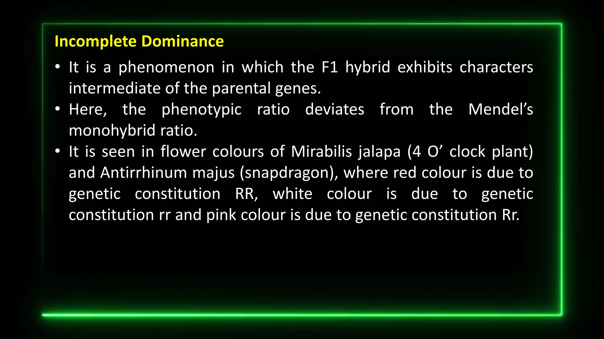 Incomplete Dominance
• It is a phenomenon in which the F1 hybrid exhibits characters
intermediate of the parental genes.
• Here, the phenotypic ratio deviates from the Mendel’s
monohybrid ratio.
• It is seen in flower colours of Mirabilis jalapa (4 O’ clock plant)
and Antirrhinum majus (snapdragon), where red colour is due to
genetic constitution RR, white colour is due to genetic
constitution rr and pink colour is due to genetic constitution Rr.
 