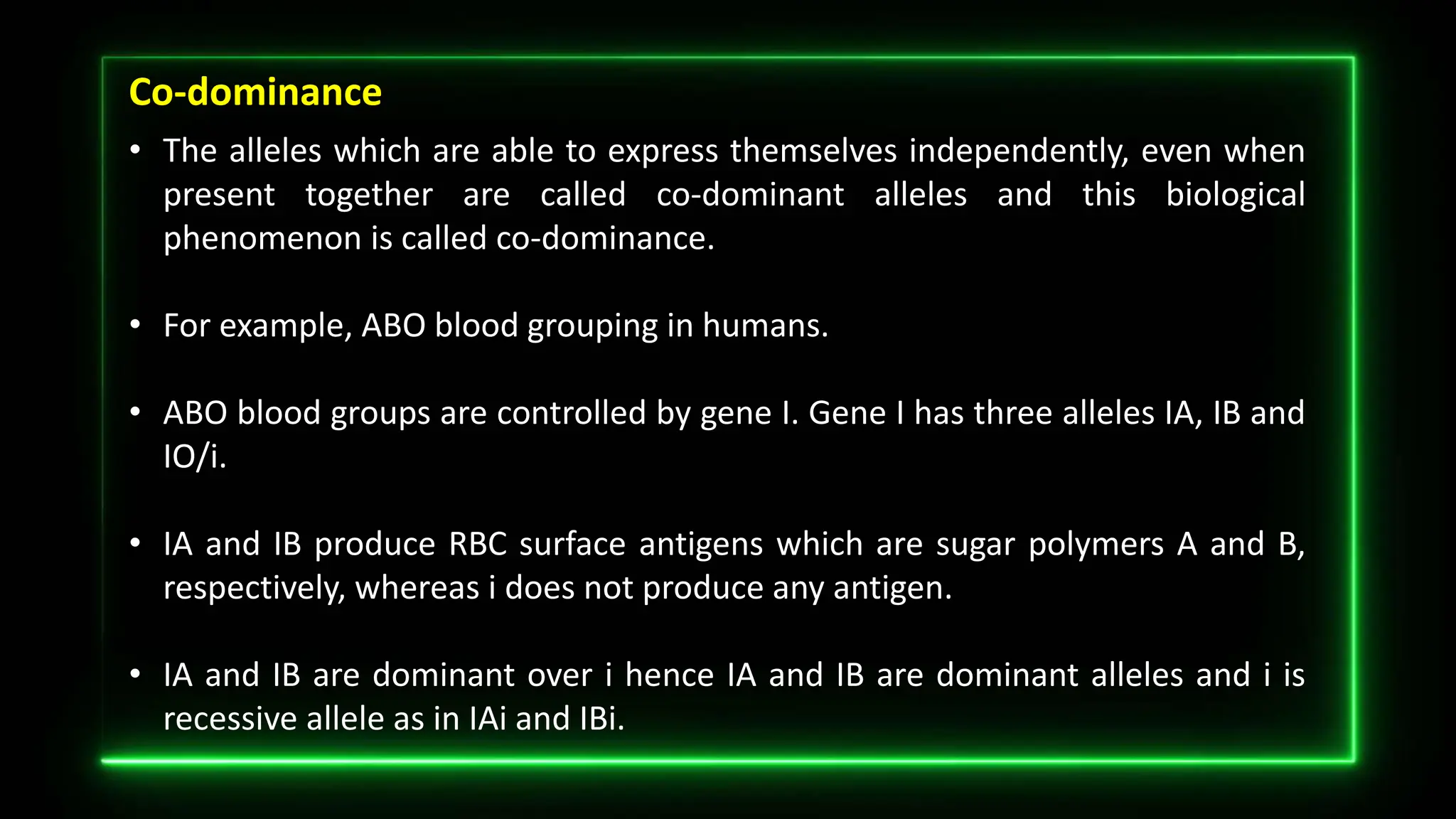 Co-dominance
• The alleles which are able to express themselves independently, even when
present together are called co-dominant alleles and this biological
phenomenon is called co-dominance.
• For example, ABO blood grouping in humans.
• ABO blood groups are controlled by gene I. Gene I has three alleles IA, IB and
IO/i.
• IA and IB produce RBC surface antigens which are sugar polymers A and B,
respectively, whereas i does not produce any antigen.
• IA and IB are dominant over i hence IA and IB are dominant alleles and i is
recessive allele as in IAi and IBi.
 