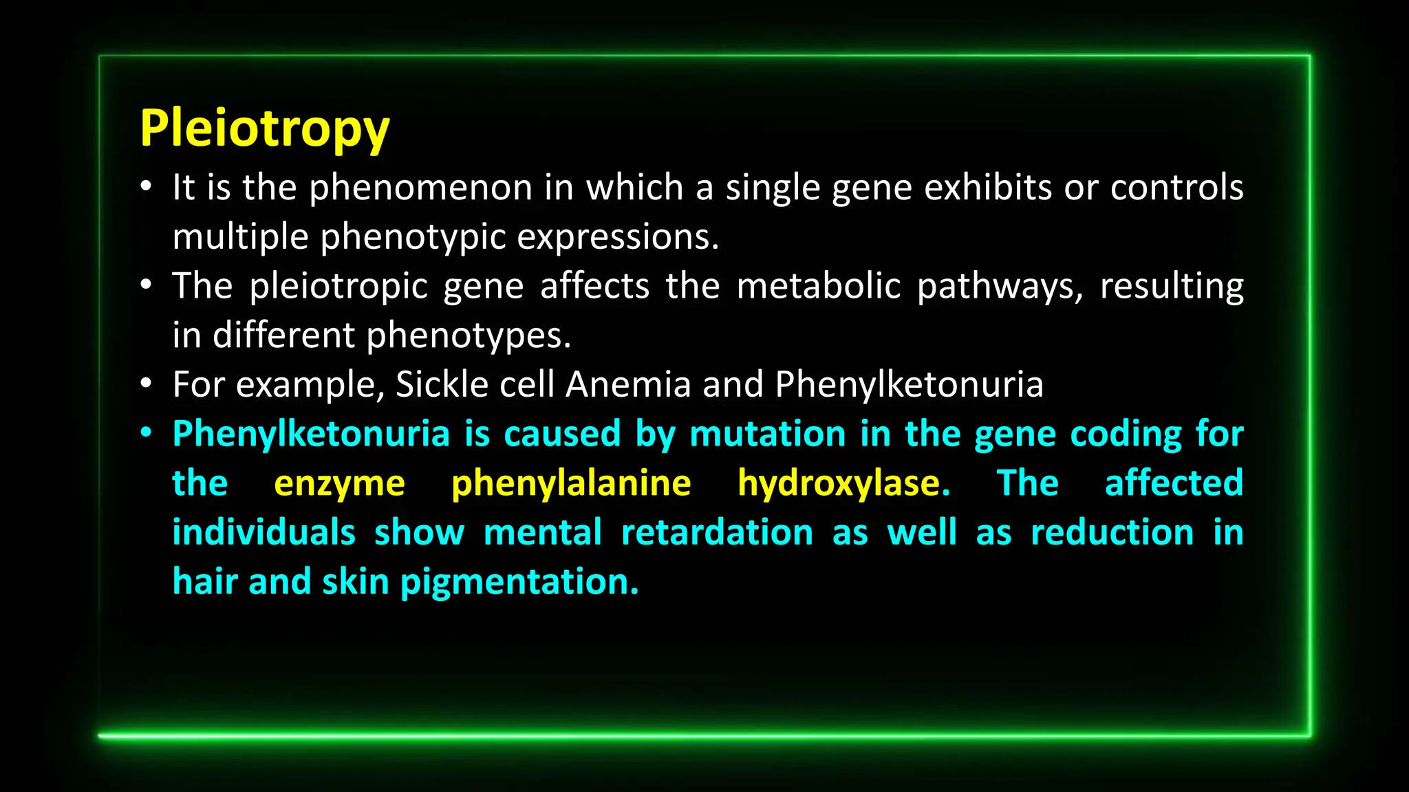 Pleiotropy
• It is the phenomenon in which a single gene exhibits or controls
multiple phenotypic expressions.
• The pleiotropic gene affects the metabolic pathways, resulting
in different phenotypes.
• For example, Sickle cell Anemia and Phenylketonuria
• Phenylketonuria is caused by mutation in the gene coding for
the enzyme phenylalanine hydroxylase. The affected
individuals show mental retardation as well as reduction in
hair and skin pigmentation.
 