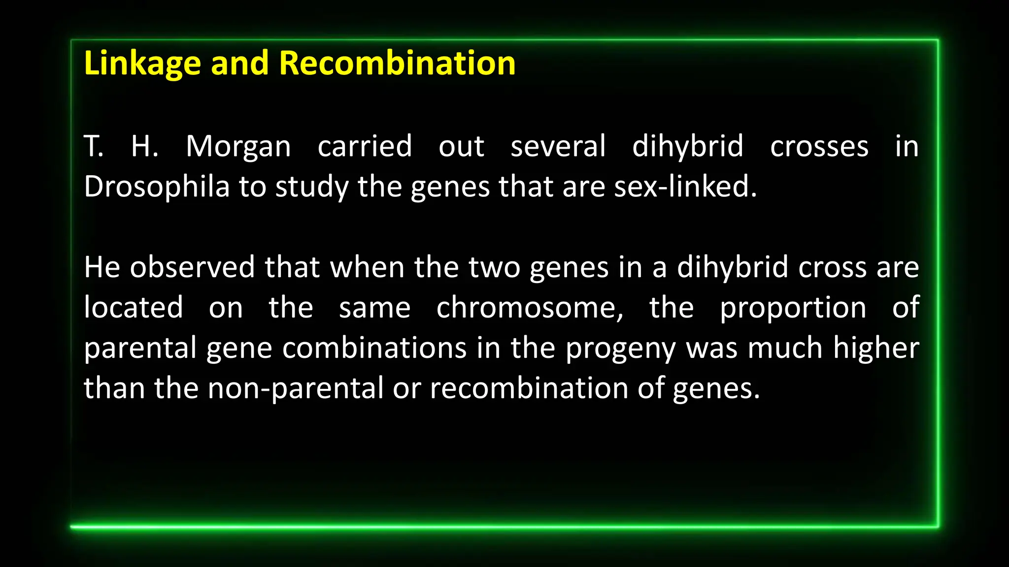 Linkage and Recombination
T. H. Morgan carried out several dihybrid crosses in
Drosophila to study the genes that are sex-linked.
He observed that when the two genes in a dihybrid cross are
located on the same chromosome, the proportion of
parental gene combinations in the progeny was much higher
than the non-parental or recombination of genes.
 