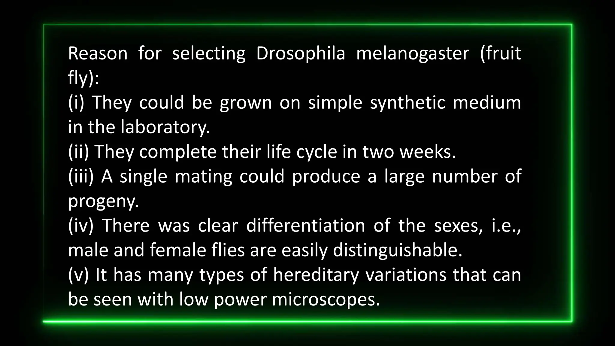 Reason for selecting Drosophila melanogaster (fruit
fly):
(i) They could be grown on simple synthetic medium
in the laboratory.
(ii) They complete their life cycle in two weeks.
(iii) A single mating could produce a large number of
progeny.
(iv) There was clear differentiation of the sexes, i.e.,
male and female flies are easily distinguishable.
(v) It has many types of hereditary variations that can
be seen with low power microscopes.
 