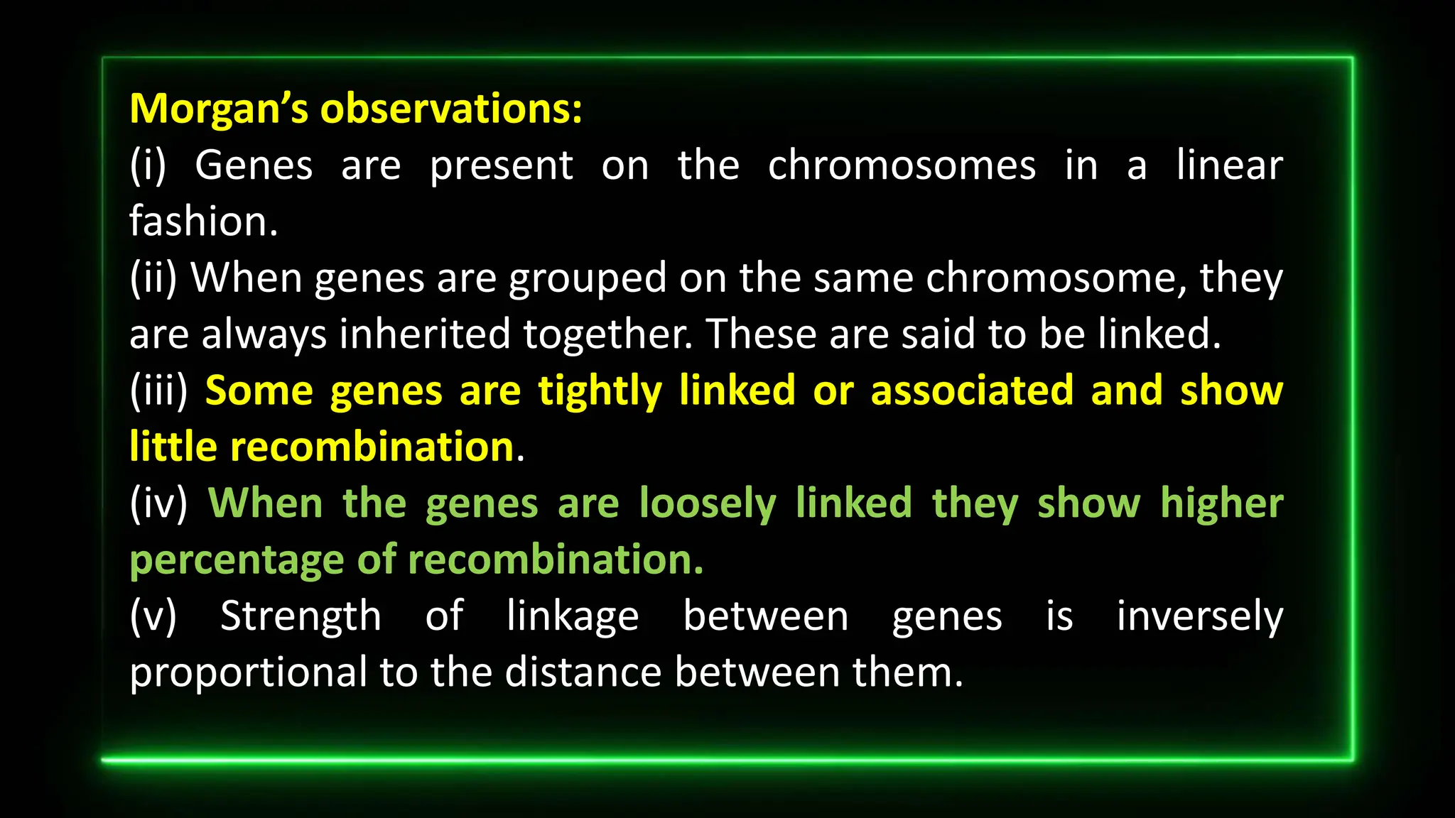 Morgan’s observations:
(i) Genes are present on the chromosomes in a linear
fashion.
(ii) When genes are grouped on the same chromosome, they
are always inherited together. These are said to be linked.
(iii) Some genes are tightly linked or associated and show
little recombination.
(iv) When the genes are loosely linked they show higher
percentage of recombination.
(v) Strength of linkage between genes is inversely
proportional to the distance between them.
 