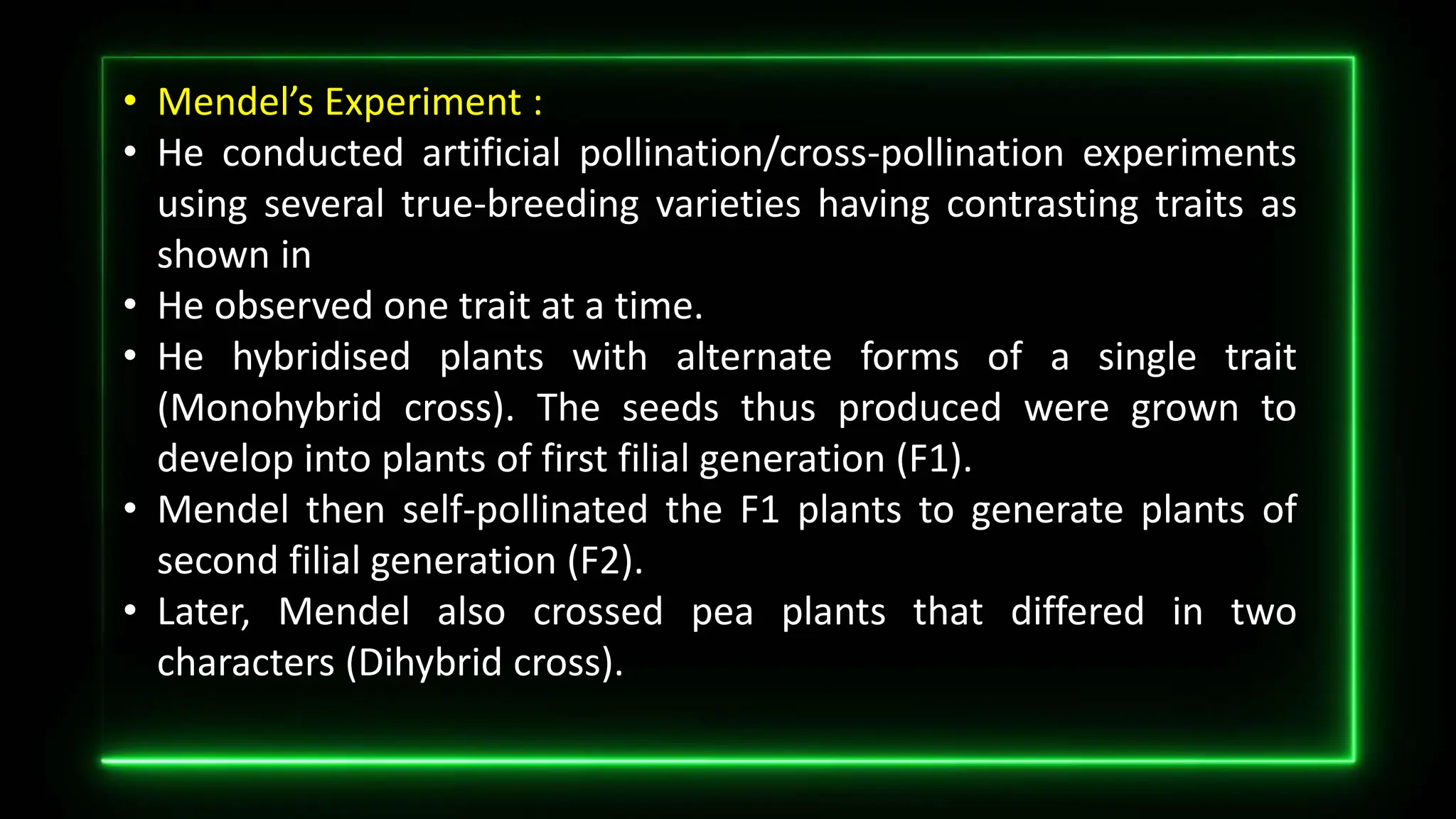 • Mendel’s Experiment :
• He conducted artificial pollination/cross-pollination experiments
using several true-breeding varieties having contrasting traits as
shown in
• He observed one trait at a time.
• He hybridised plants with alternate forms of a single trait
(Monohybrid cross). The seeds thus produced were grown to
develop into plants of first filial generation (F1).
• Mendel then self-pollinated the F1 plants to generate plants of
second filial generation (F2).
• Later, Mendel also crossed pea plants that differed in two
characters (Dihybrid cross).
 