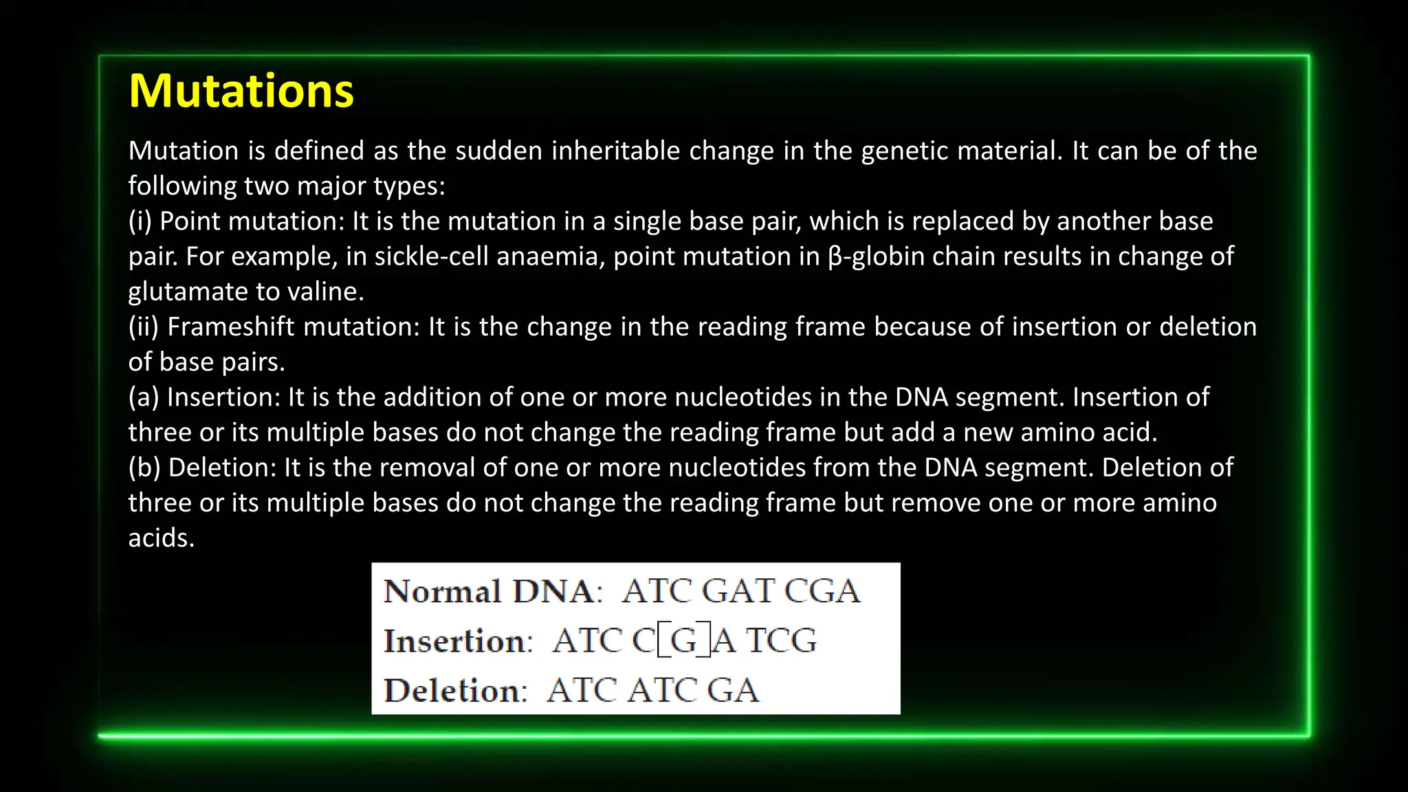 Mutations
Mutation is defined as the sudden inheritable change in the genetic material. It can be of the
following two major types:
(i) Point mutation: It is the mutation in a single base pair, which is replaced by another base
pair. For example, in sickle-cell anaemia, point mutation in β-globin chain results in change of
glutamate to valine.
(ii) Frameshift mutation: It is the change in the reading frame because of insertion or deletion
of base pairs.
(a) Insertion: It is the addition of one or more nucleotides in the DNA segment. Insertion of
three or its multiple bases do not change the reading frame but add a new amino acid.
(b) Deletion: It is the removal of one or more nucleotides from the DNA segment. Deletion of
three or its multiple bases do not change the reading frame but remove one or more amino
acids.
 