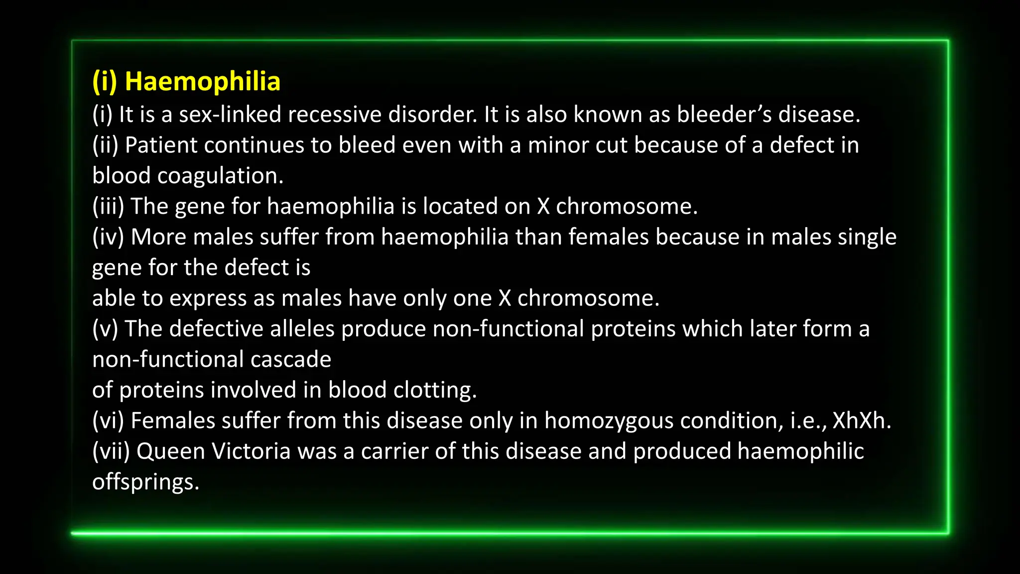 (i) Haemophilia
(i) It is a sex-linked recessive disorder. It is also known as bleeder’s disease.
(ii) Patient continues to bleed even with a minor cut because of a defect in
blood coagulation.
(iii) The gene for haemophilia is located on X chromosome.
(iv) More males suffer from haemophilia than females because in males single
gene for the defect is
able to express as males have only one X chromosome.
(v) The defective alleles produce non-functional proteins which later form a
non-functional cascade
of proteins involved in blood clotting.
(vi) Females suffer from this disease only in homozygous condition, i.e., XhXh.
(vii) Queen Victoria was a carrier of this disease and produced haemophilic
offsprings.
 