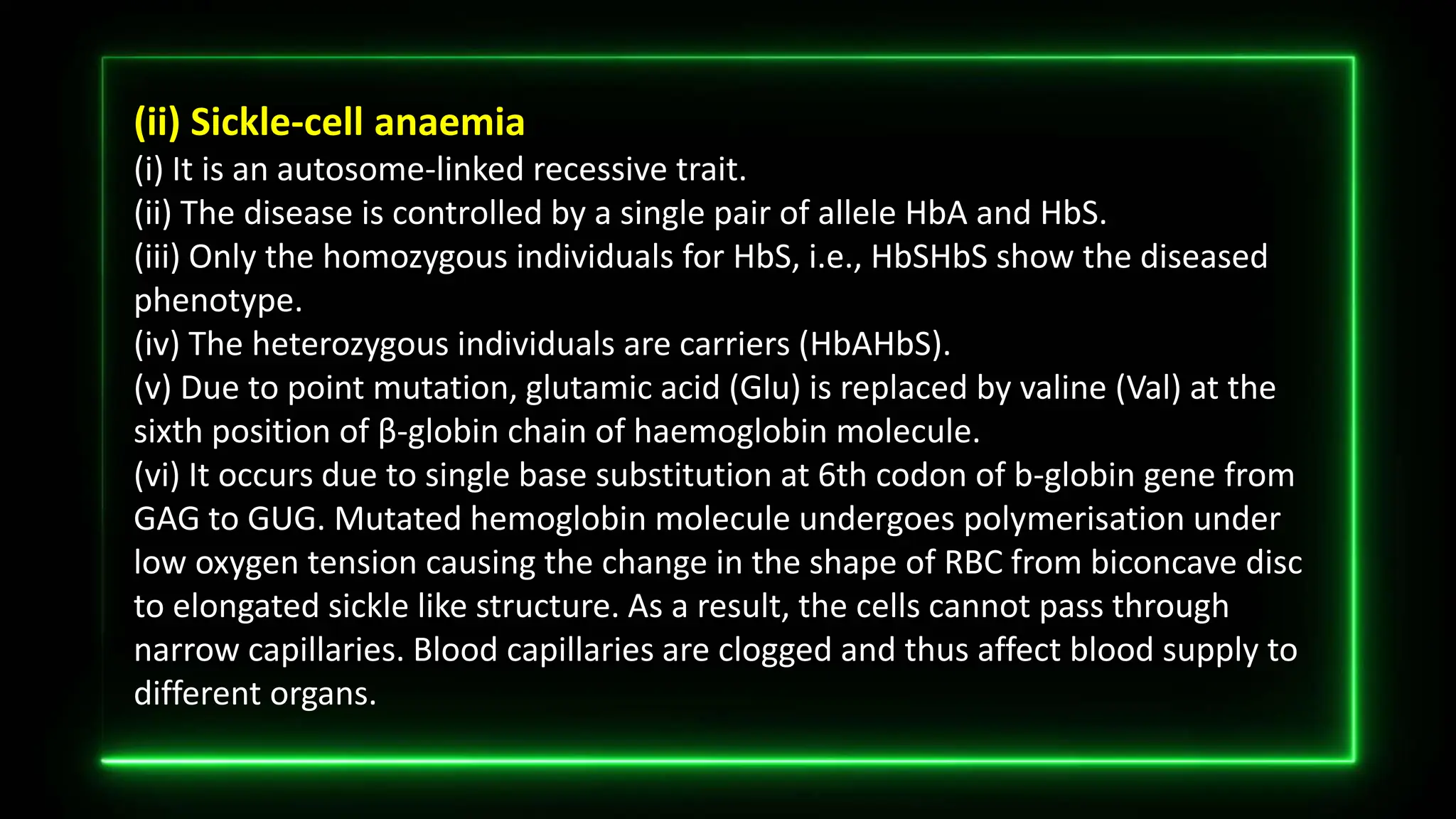 (ii) Sickle-cell anaemia
(i) It is an autosome-linked recessive trait.
(ii) The disease is controlled by a single pair of allele HbA and HbS.
(iii) Only the homozygous individuals for HbS, i.e., HbSHbS show the diseased
phenotype.
(iv) The heterozygous individuals are carriers (HbAHbS).
(v) Due to point mutation, glutamic acid (Glu) is replaced by valine (Val) at the
sixth position of β-globin chain of haemoglobin molecule.
(vi) It occurs due to single base substitution at 6th codon of b-globin gene from
GAG to GUG. Mutated hemoglobin molecule undergoes polymerisation under
low oxygen tension causing the change in the shape of RBC from biconcave disc
to elongated sickle like structure. As a result, the cells cannot pass through
narrow capillaries. Blood capillaries are clogged and thus affect blood supply to
different organs.
 