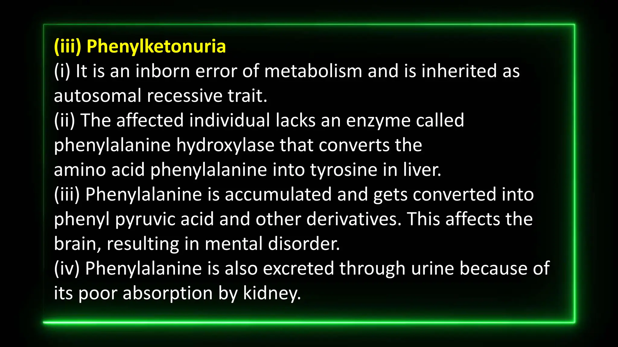 (iii) Phenylketonuria
(i) It is an inborn error of metabolism and is inherited as
autosomal recessive trait.
(ii) The affected individual lacks an enzyme called
phenylalanine hydroxylase that converts the
amino acid phenylalanine into tyrosine in liver.
(iii) Phenylalanine is accumulated and gets converted into
phenyl pyruvic acid and other derivatives. This affects the
brain, resulting in mental disorder.
(iv) Phenylalanine is also excreted through urine because of
its poor absorption by kidney.
 