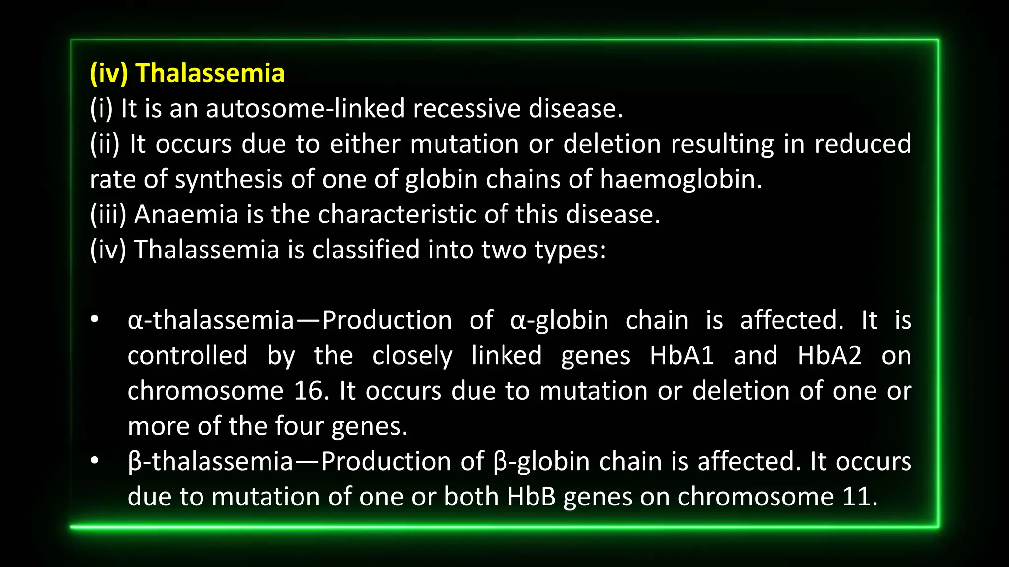 (iv) Thalassemia
(i) It is an autosome-linked recessive disease.
(ii) It occurs due to either mutation or deletion resulting in reduced
rate of synthesis of one of globin chains of haemoglobin.
(iii) Anaemia is the characteristic of this disease.
(iv) Thalassemia is classified into two types:
• α-thalassemia—Production of α-globin chain is affected. It is
controlled by the closely linked genes HbA1 and HbA2 on
chromosome 16. It occurs due to mutation or deletion of one or
more of the four genes.
• β-thalassemia—Production of β-globin chain is affected. It occurs
due to mutation of one or both HbB genes on chromosome 11.
 
