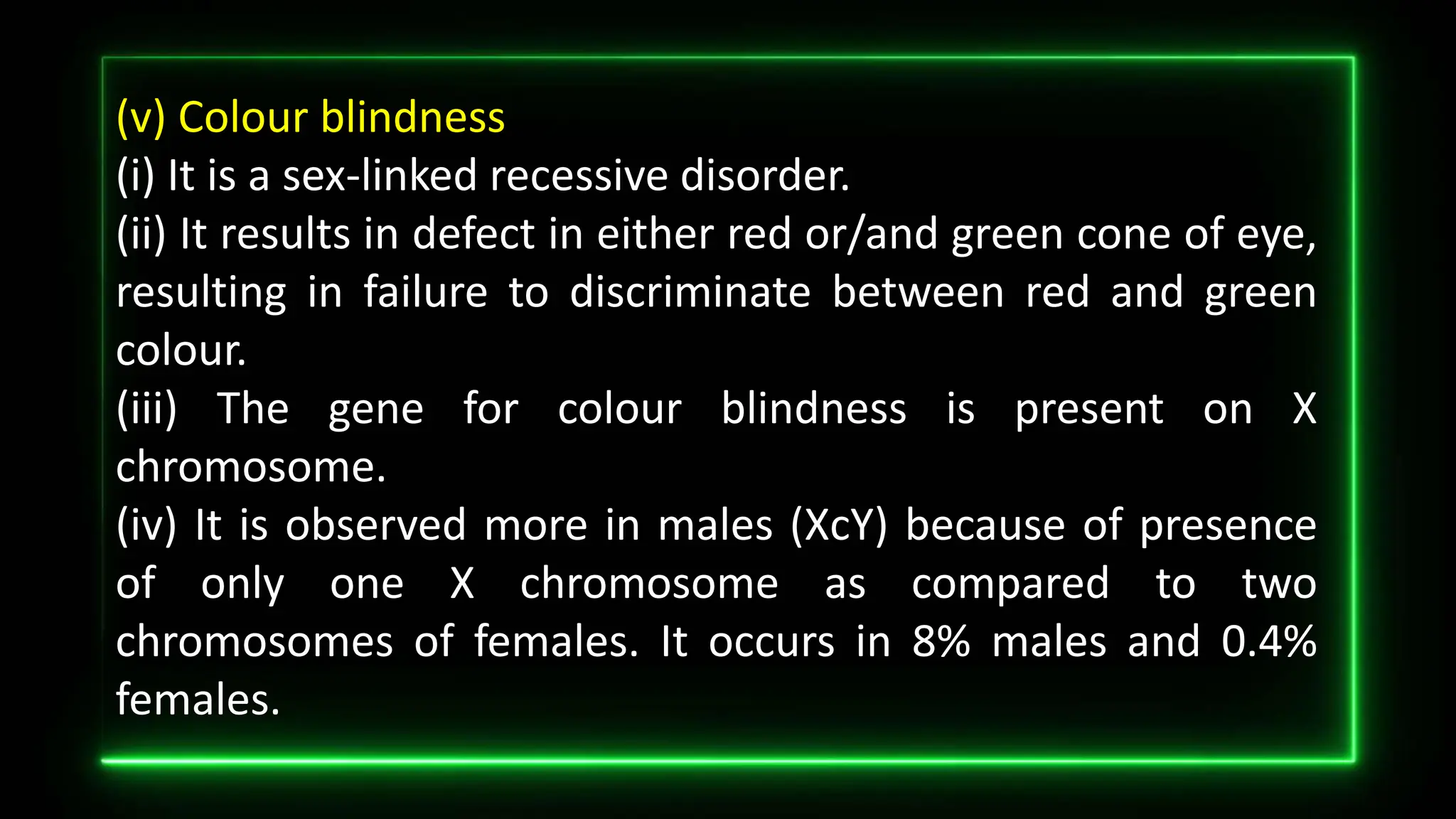(v) Colour blindness
(i) It is a sex-linked recessive disorder.
(ii) It results in defect in either red or/and green cone of eye,
resulting in failure to discriminate between red and green
colour.
(iii) The gene for colour blindness is present on X
chromosome.
(iv) It is observed more in males (XcY) because of presence
of only one X chromosome as compared to two
chromosomes of females. It occurs in 8% males and 0.4%
females.
 