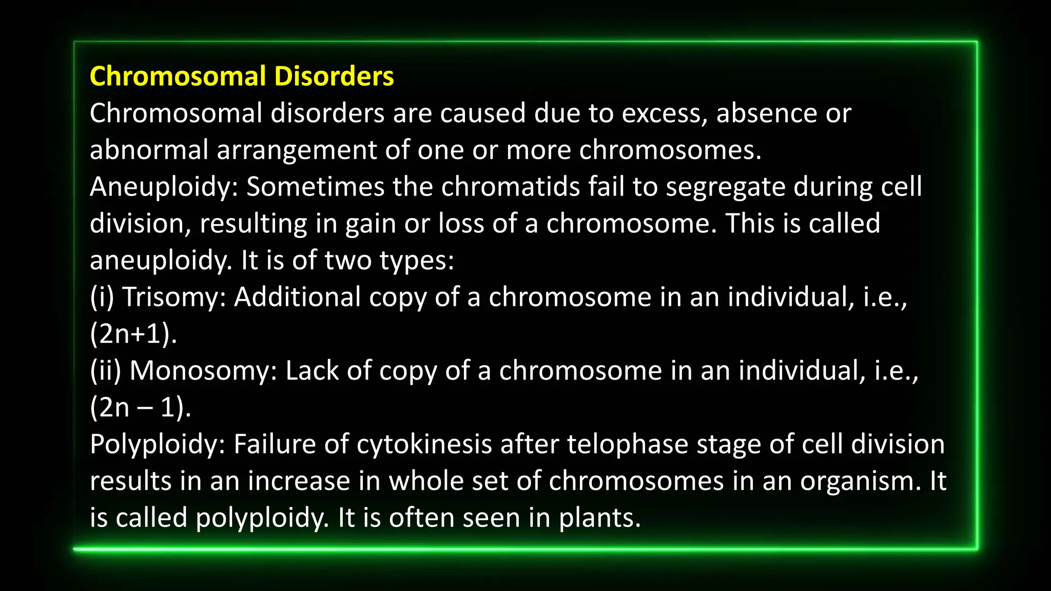 Chromosomal Disorders
Chromosomal disorders are caused due to excess, absence or
abnormal arrangement of one or more chromosomes.
Aneuploidy: Sometimes the chromatids fail to segregate during cell
division, resulting in gain or loss of a chromosome. This is called
aneuploidy. It is of two types:
(i) Trisomy: Additional copy of a chromosome in an individual, i.e.,
(2n+1).
(ii) Monosomy: Lack of copy of a chromosome in an individual, i.e.,
(2n – 1).
Polyploidy: Failure of cytokinesis after telophase stage of cell division
results in an increase in whole set of chromosomes in an organism. It
is called polyploidy. It is often seen in plants.
 