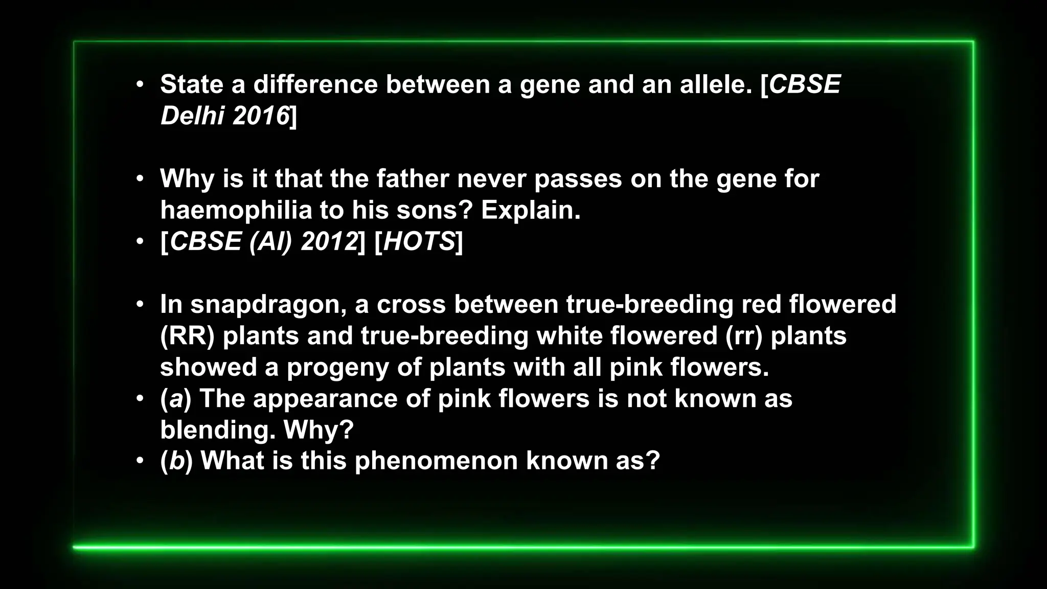 • State a difference between a gene and an allele. [CBSE
Delhi 2016]
• Why is it that the father never passes on the gene for
haemophilia to his sons? Explain.
• [CBSE (AI) 2012] [HOTS]
• In snapdragon, a cross between true-breeding red flowered
(RR) plants and true-breeding white flowered (rr) plants
showed a progeny of plants with all pink flowers.
• (a) The appearance of pink flowers is not known as
blending. Why?
• (b) What is this phenomenon known as?
 
