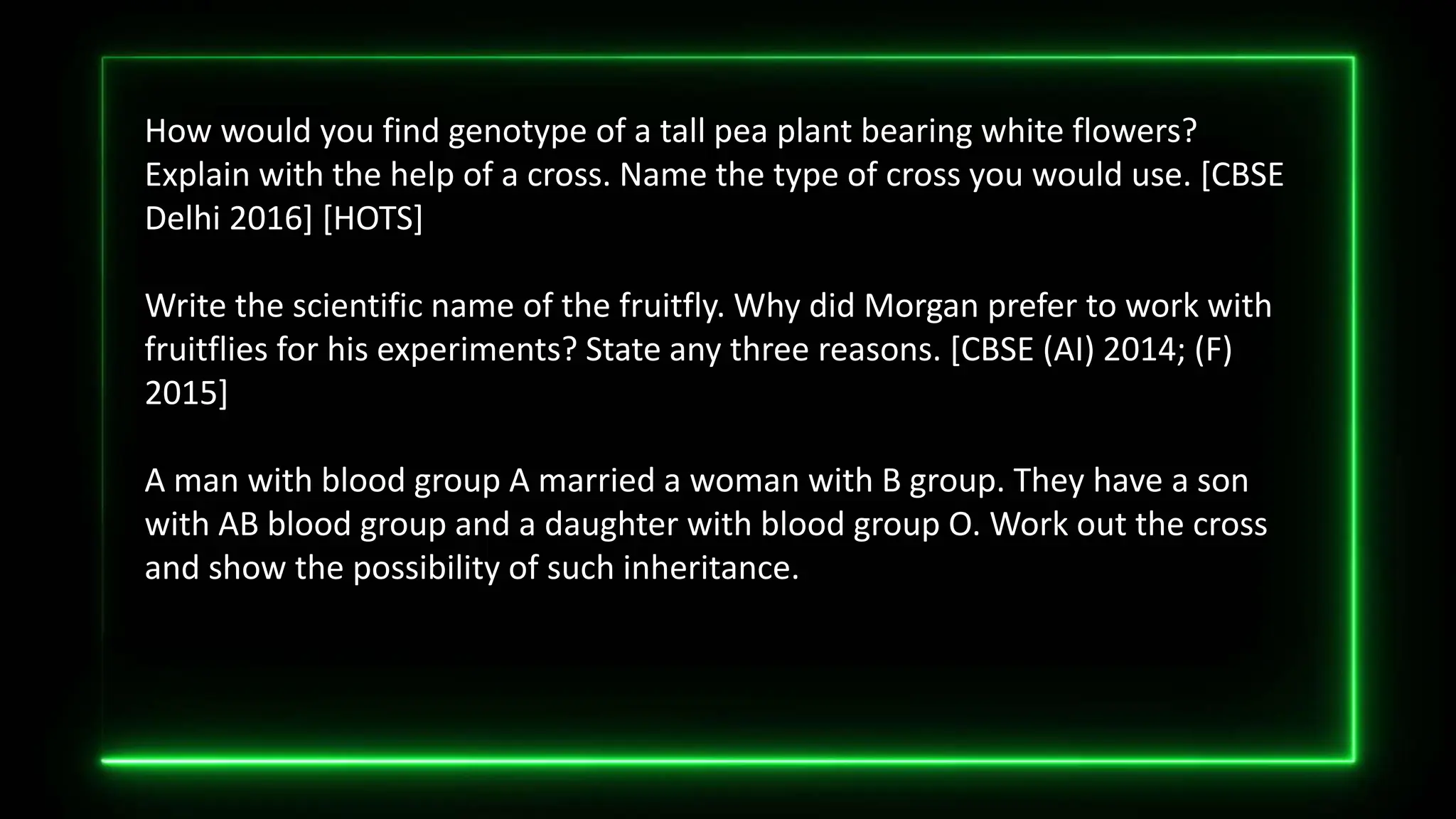 How would you find genotype of a tall pea plant bearing white flowers?
Explain with the help of a cross. Name the type of cross you would use. [CBSE
Delhi 2016] [HOTS]
Write the scientific name of the fruitfly. Why did Morgan prefer to work with
fruitflies for his experiments? State any three reasons. [CBSE (AI) 2014; (F)
2015]
A man with blood group A married a woman with B group. They have a son
with AB blood group and a daughter with blood group O. Work out the cross
and show the possibility of such inheritance.
 