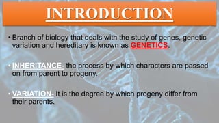 INTRODUCTION
• Branch of biology that deals with the study of genes, genetic
variation and hereditary is known as GENETICS.
• INHERITANCE- the process by which characters are passed
on from parent to progeny.
• VARIATION- It is the degree by which progeny differ from
their parents.
 