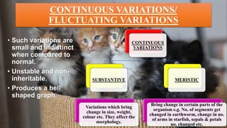 CONTINUOUS VARIATIONS/
FLUCTUATING VARIATIONS
• Such variations are
small and indistinct
when compared to
normal.
• Unstable and non-
inheritable.
• Produces a bell
shaped graph.
CONTINUOUS
VARIATIONS
SUBSTANTIVE
Variations which bring
change in size, weight,
colour etc. They affect the
morphology.
MERISTIC
Bring change in certain parts of the
organism e.g. No. of segments get
changed in earthworm, change in no.
of arms in starfish, sepals & petals
no. changed etc.
 