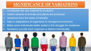 SIGNIFICANCE OF VARIATIONS
1. Constitutes the raw material for evolution.
2. Useful variants of animals and plants are produced.
3. Variations form the basis of heredity.
4. Help in adaptations of organisms to changed environment.
5. Make some individuals better suited in the struggle for existence.
6. Variations provide each organism a distinct individuality.
 