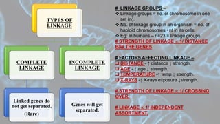 TYPES OF
LINKAGE
COMPLETE
LINKAGE
Linked genes do
not get separated.
(Rare)
INCOMPLETE
LINKAGE
Genes will get
separated.
# LINKAGE GROUPS –
 Linkage groups = no. of chromosome in one
set (n).
 No. of linkage group in an organism = no. of
haploid chromosomes +nt in its cells.
 Eg: In humans – n=23 = linkage groups.
# STRENGTH OF LINKAGE  1/ DISTANCE
B/W THE GENES
# FACTORS AFFECTING LINKAGE –
 DISTANCE - ↑ distance ↓ strength.
 AGE - ↑ age ↓ strength.
 TEMPERATURE -↑ temp ↓ strength.
 X-RAYS -↑ X-rays exposure ↓strength.
# STRENGTH OF LINKAGE  1/ CROSSING
OVER.
# LINKAGE  1/ INDEPENDENT
ASSORTMENT.
 