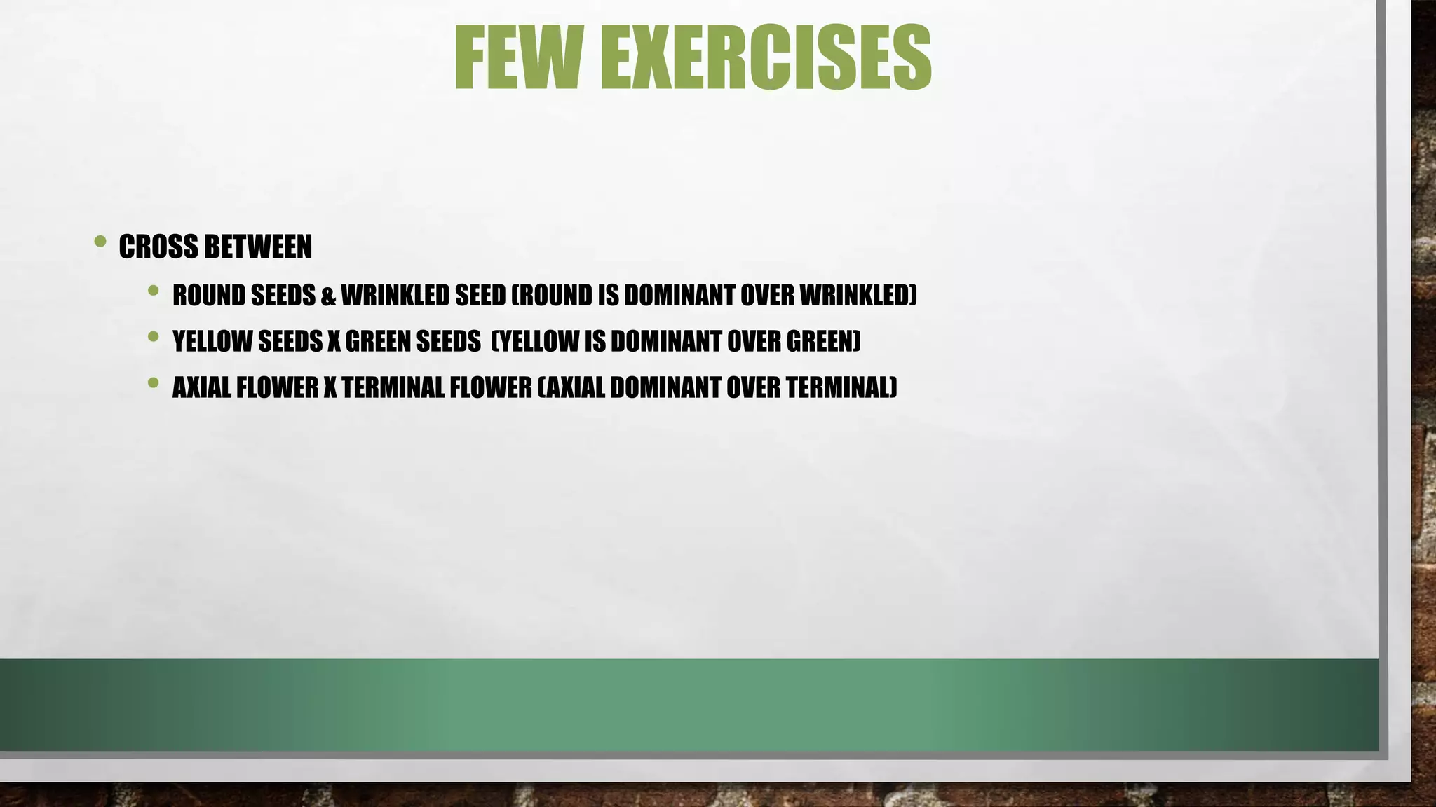 FEW EXERCISES
• CROSS BETWEEN
• ROUND SEEDS & WRINKLED SEED (ROUND IS DOMINANT OVER WRINKLED)
• YELLOW SEEDS X GREEN SEEDS (YELLOW IS DOMINANT OVER GREEN)
• AXIAL FLOWER X TERMINAL FLOWER (AXIAL DOMINANT OVER TERMINAL)
 