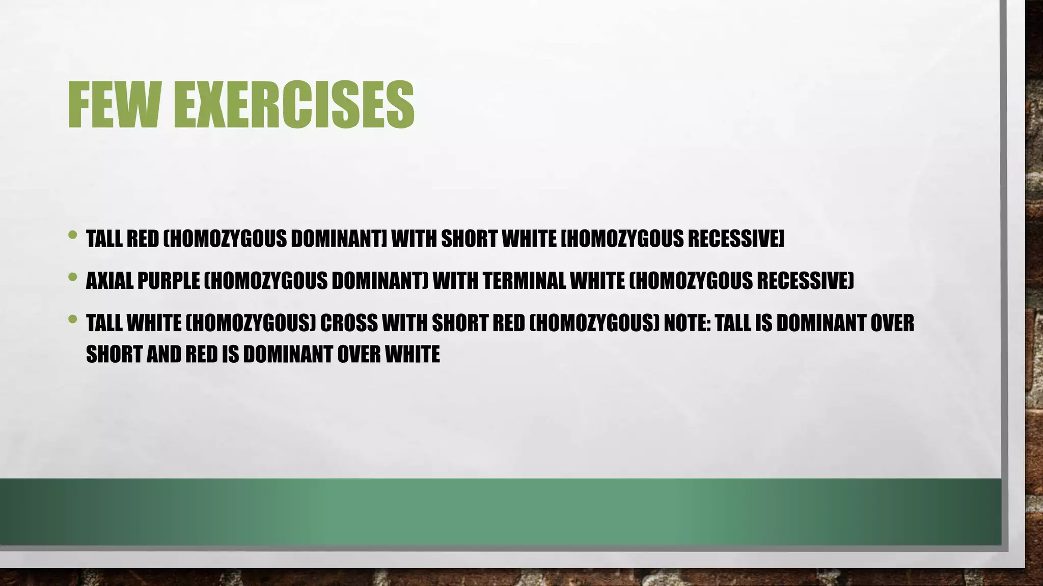 FEW EXERCISES
• TALL RED (HOMOZYGOUS DOMINANT] WITH SHORT WHITE [HOMOZYGOUS RECESSIVE]
• AXIAL PURPLE (HOMOZYGOUS DOMINANT) WITH TERMINAL WHITE (HOMOZYGOUS RECESSIVE)
• TALL WHITE (HOMOZYGOUS) CROSS WITH SHORT RED (HOMOZYGOUS) NOTE: TALL IS DOMINANT OVER
SHORT AND RED IS DOMINANT OVER WHITE
 
