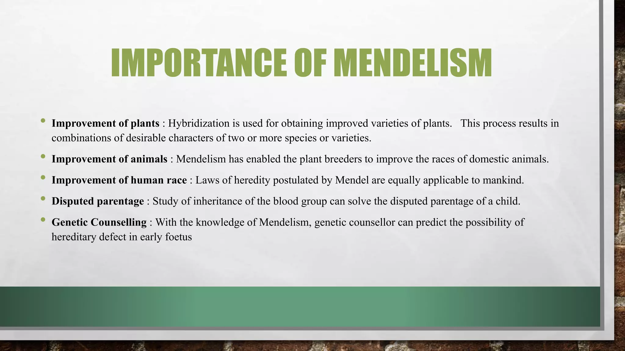 IMPORTANCE OF MENDELISM
• Improvement of plants : Hybridization is used for obtaining improved varieties of plants. This process results in
combinations of desirable characters of two or more species or varieties.
• Improvement of animals : Mendelism has enabled the plant breeders to improve the races of domestic animals.
• Improvement of human race : Laws of heredity postulated by Mendel are equally applicable to mankind.
• Disputed parentage : Study of inheritance of the blood group can solve the disputed parentage of a child.
• Genetic Counselling : With the knowledge of Mendelism, genetic counsellor can predict the possibility of
hereditary defect in early foetus
 