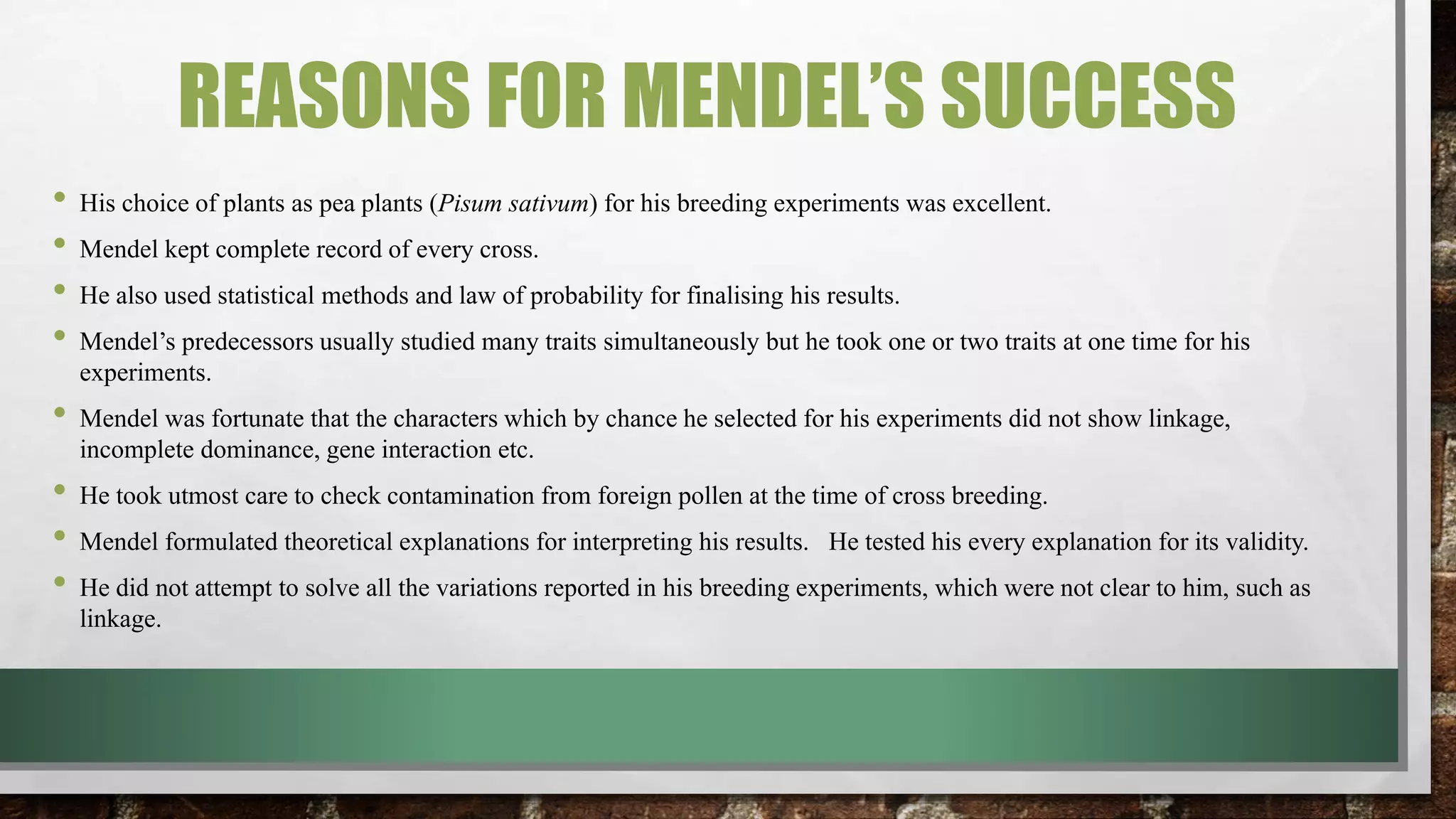 REASONS FOR MENDEL’S SUCCESS
• His choice of plants as pea plants (Pisum sativum) for his breeding experiments was excellent.
• Mendel kept complete record of every cross.
• He also used statistical methods and law of probability for finalising his results.
• Mendel’s predecessors usually studied many traits simultaneously but he took one or two traits at one time for his
experiments.
• Mendel was fortunate that the characters which by chance he selected for his experiments did not show linkage,
incomplete dominance, gene interaction etc.
• He took utmost care to check contamination from foreign pollen at the time of cross breeding.
• Mendel formulated theoretical explanations for interpreting his results. He tested his every explanation for its validity.
• He did not attempt to solve all the variations reported in his breeding experiments, which were not clear to him, such as
linkage.
 
