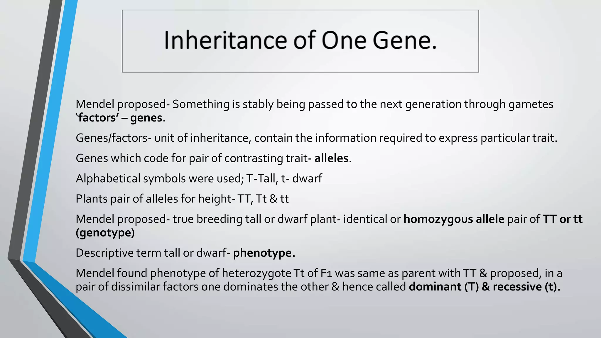 Mendel proposed- Something is stably being passed to the next generation through gametes
‘factors’ – genes.
Genes/factors- unit of inheritance, contain the information required to express particular trait.
Genes which code for pair of contrasting trait- alleles.
Alphabetical symbols were used;T-Tall, t- dwarf
Plants pair of alleles for height-TT,Tt & tt
Mendel proposed- true breeding tall or dwarf plant- identical or homozygous allele pair of TT or tt
(genotype)
Descriptive term tall or dwarf- phenotype.
Mendel found phenotype of heterozygoteTt of F1 was same as parent withTT & proposed, in a
pair of dissimilar factors one dominates the other & hence called dominant (T) & recessive (t).
 