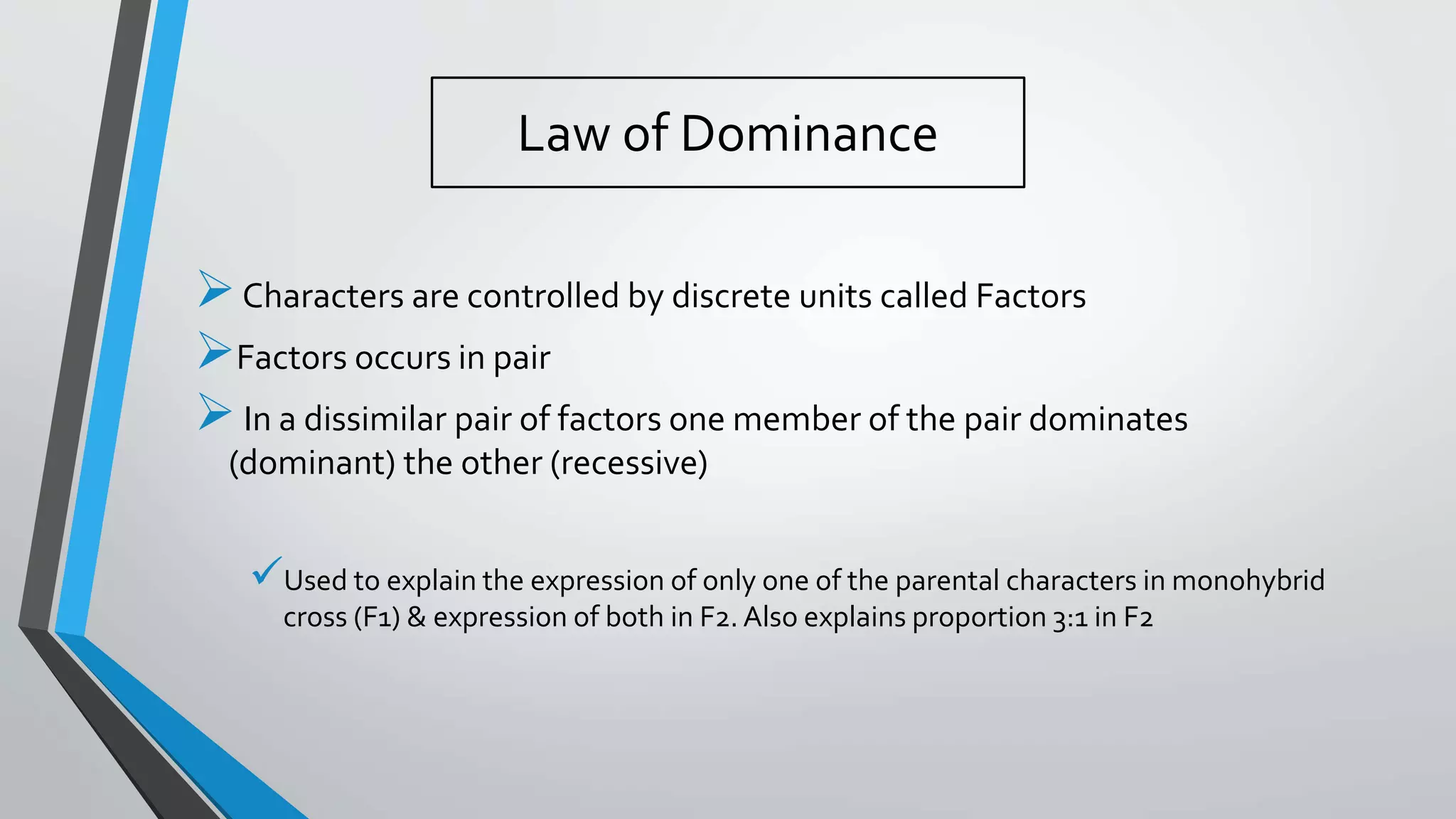 Law of Dominance
Characters are controlled by discrete units called Factors
Factors occurs in pair
In a dissimilar pair of factors one member of the pair dominates
(dominant) the other (recessive)
Used to explain the expression of only one of the parental characters in monohybrid
cross (F1) & expression of both in F2. Also explains proportion 3:1 in F2
 