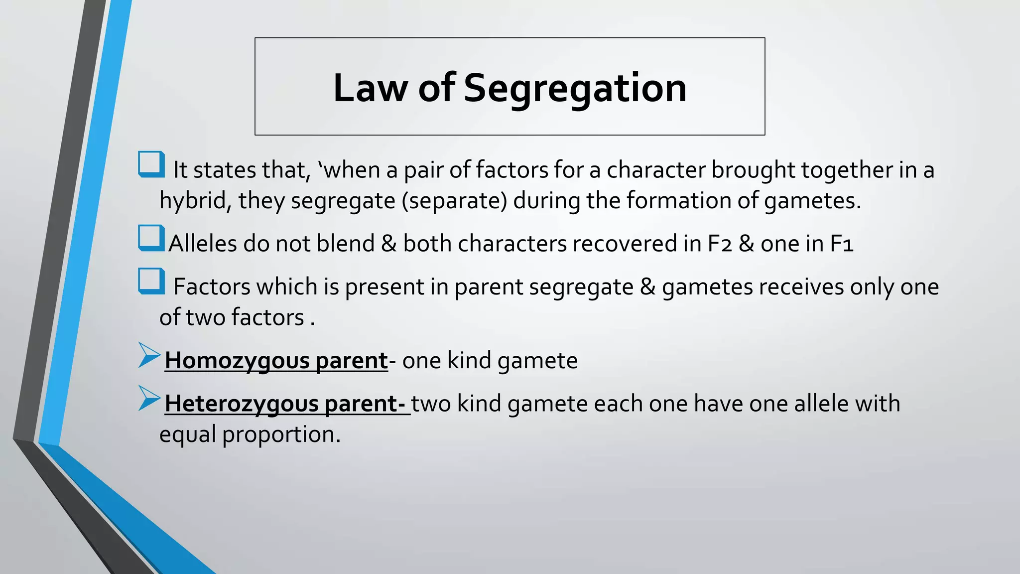 Law of Segregation
It states that, ‘when a pair of factors for a character brought together in a
hybrid, they segregate (separate) during the formation of gametes.
Alleles do not blend & both characters recovered in F2 & one in F1
Factors which is present in parent segregate & gametes receives only one
of two factors .
Homozygous parent- one kind gamete
Heterozygous parent- two kind gamete each one have one allele with
equal proportion.
 