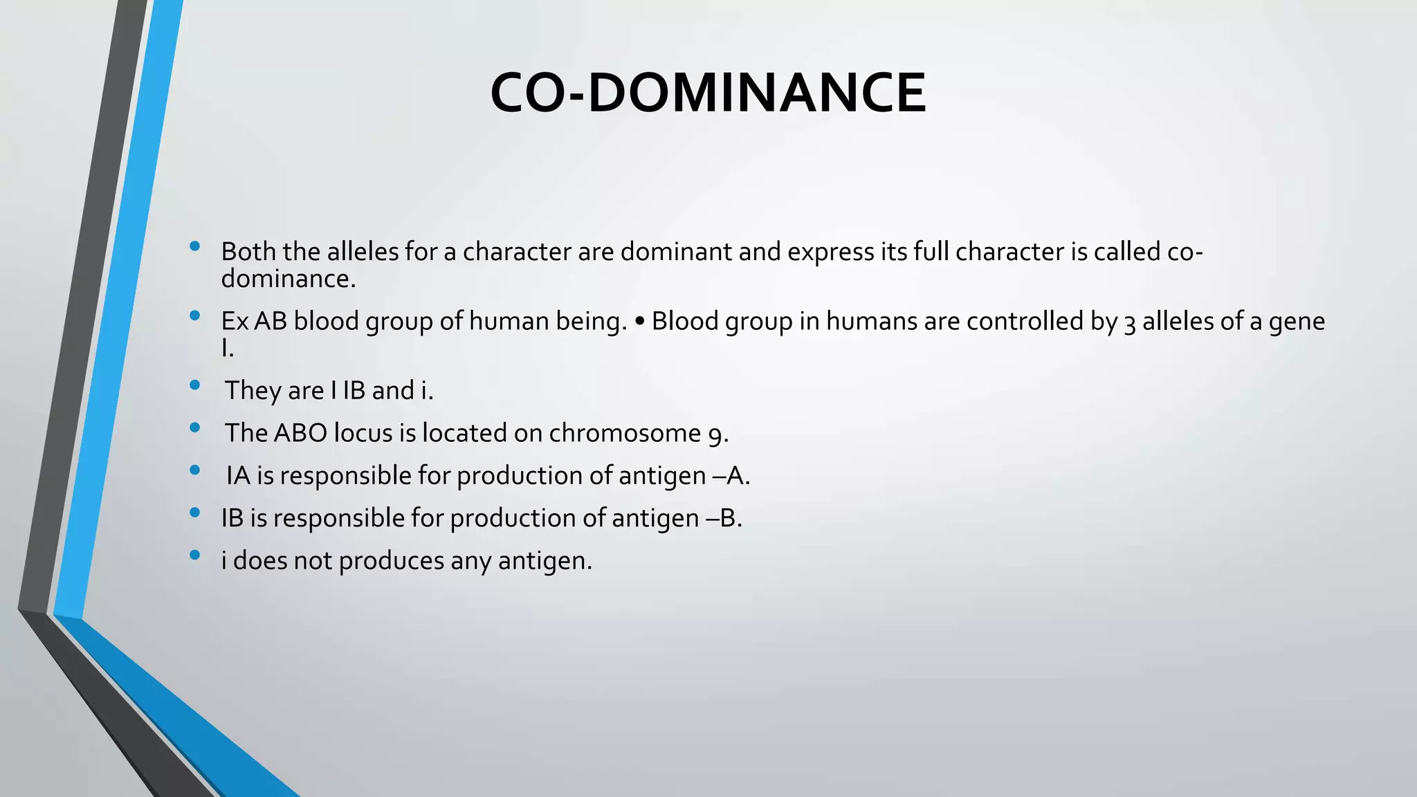 CO-DOMINANCE
• Both the alleles for a character are dominant and express its full character is called co-
dominance.
• Ex AB blood group of human being. • Blood group in humans are controlled by 3 alleles of a gene
I.
• They are I IB and i.
• The ABO locus is located on chromosome 9.
• IA is responsible for production of antigen –A.
• IB is responsible for production of antigen –B.
• i does not produces any antigen.
 