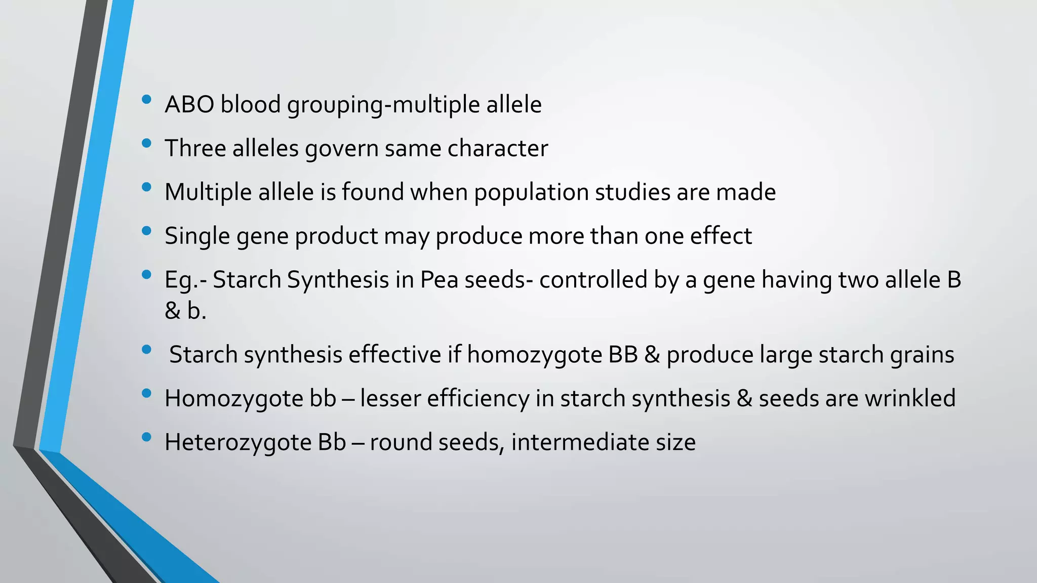 • ABO blood grouping-multiple allele
• Three alleles govern same character
• Multiple allele is found when population studies are made
• Single gene product may produce more than one effect
• Eg.- Starch Synthesis in Pea seeds- controlled by a gene having two allele B
& b.
• Starch synthesis effective if homozygote BB & produce large starch grains
• Homozygote bb – lesser efficiency in starch synthesis & seeds are wrinkled
• Heterozygote Bb – round seeds, intermediate size
 