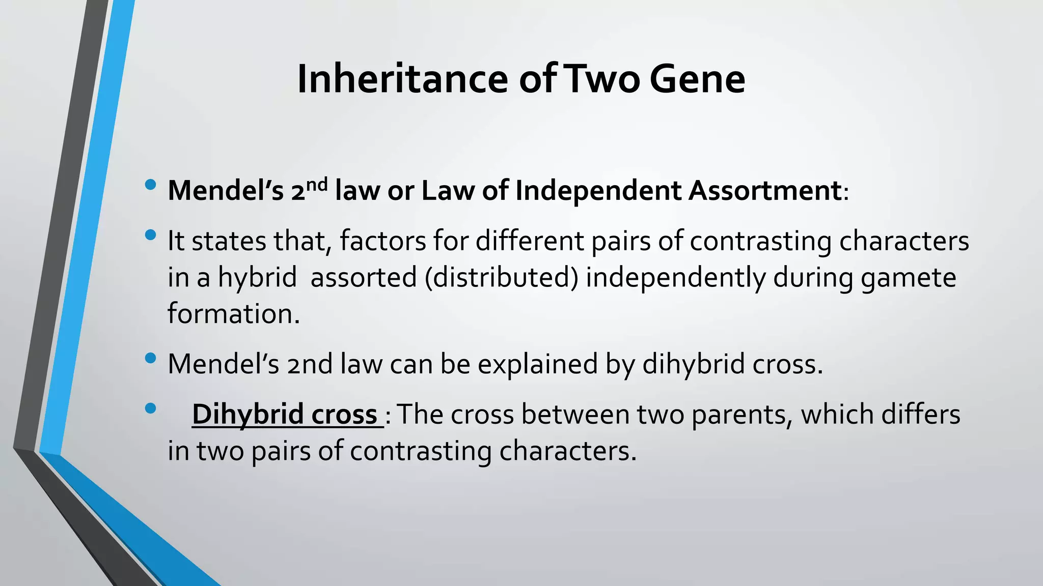 Inheritance ofTwo Gene
• Mendel’s 2nd law or Law of Independent Assortment:
• It states that, factors for different pairs of contrasting characters
in a hybrid assorted (distributed) independently during gamete
formation.
• Mendel’s 2nd law can be explained by dihybrid cross.
• Dihybrid cross :The cross between two parents, which differs
in two pairs of contrasting characters.
 