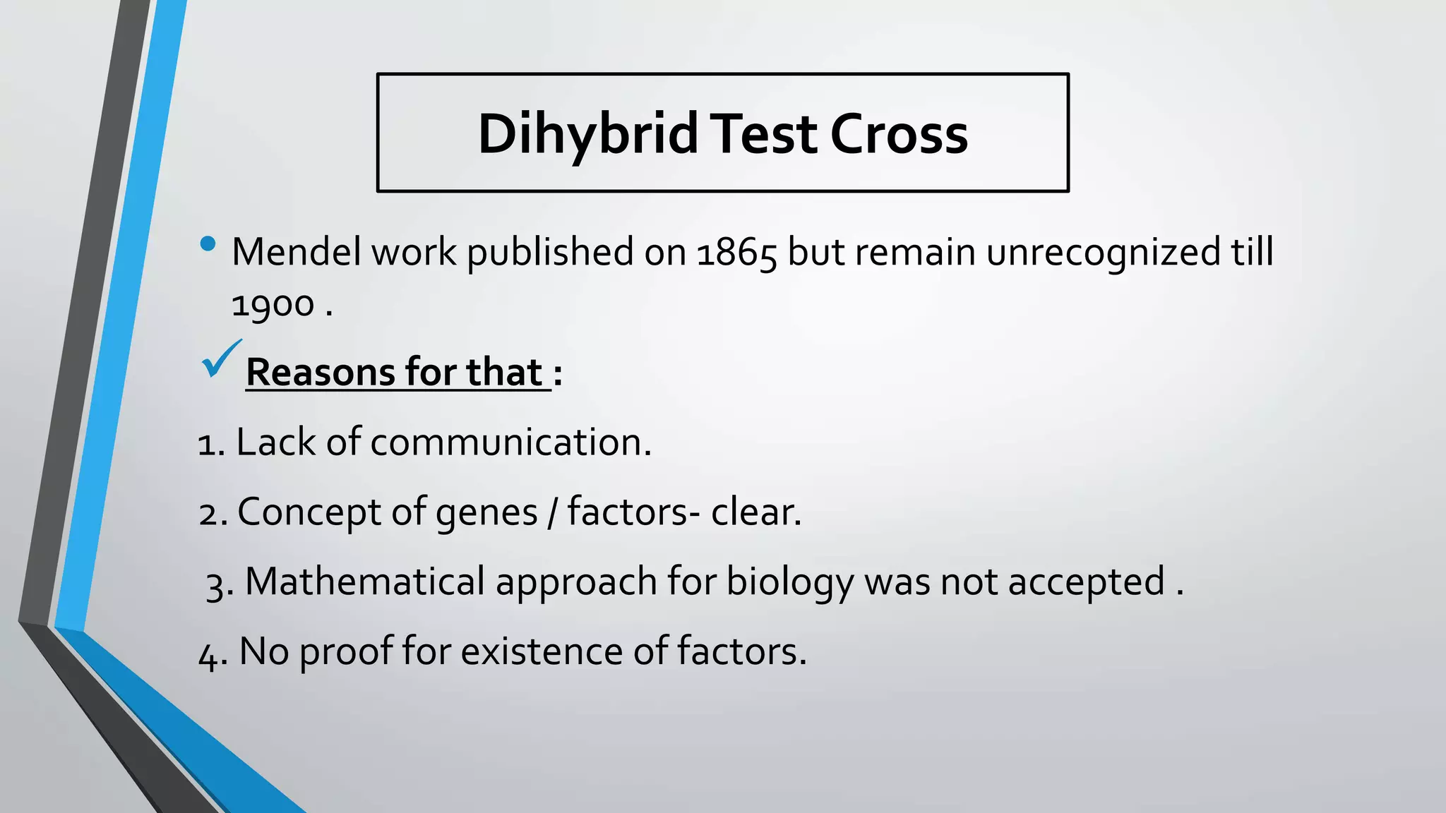 • Mendel work published 0n 1865 but remain unrecognized till
1900 .
Reasons for that :
1. Lack of communication.
2. Concept of genes / factors- clear.
3. Mathematical approach for biology was not accepted .
4. No proof for existence of factors.
DihybridTest Cross
 