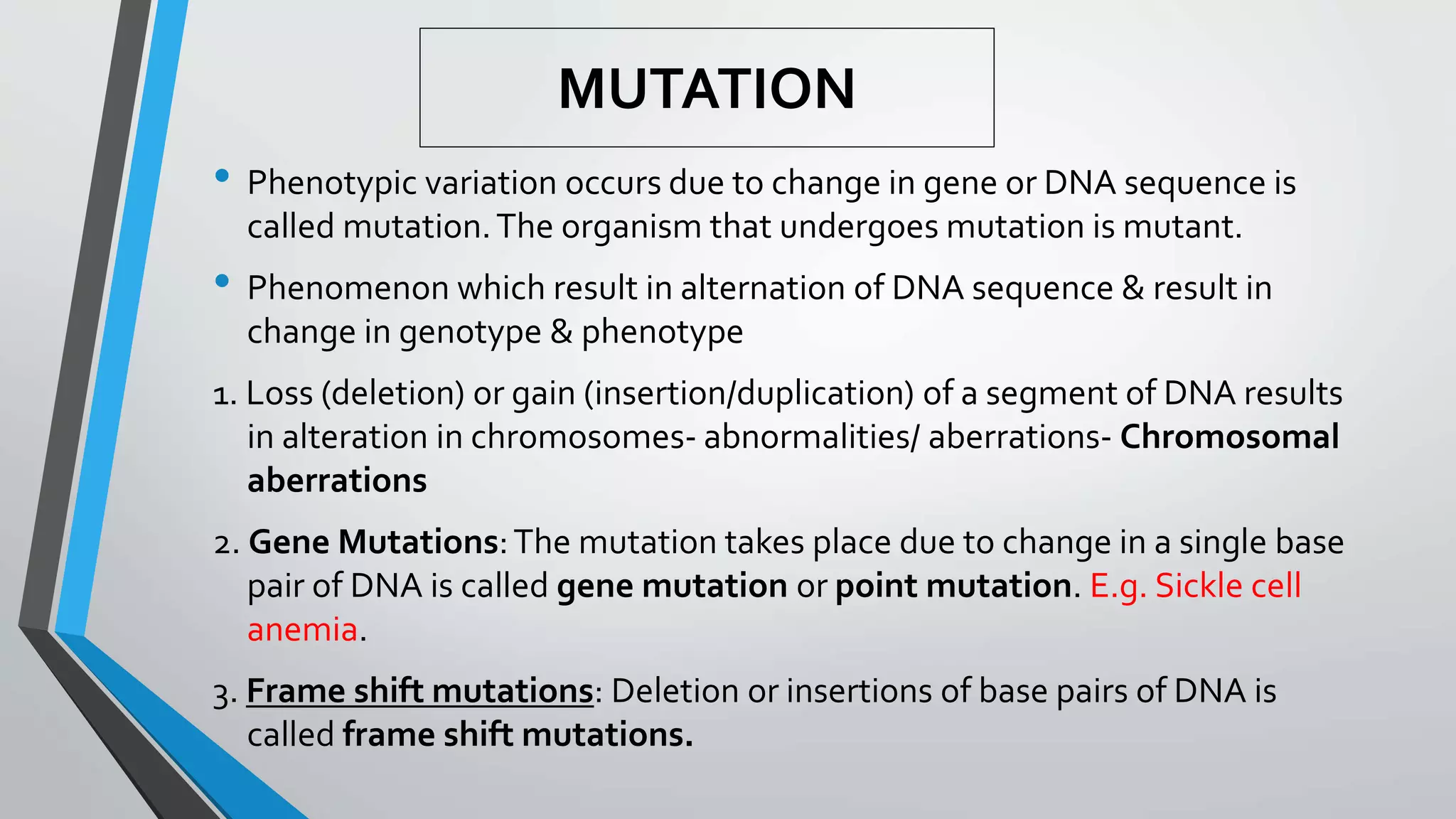 MUTATION
• Phenotypic variation occurs due to change in gene or DNA sequence is
called mutation.The organism that undergoes mutation is mutant.
• Phenomenon which result in alternation of DNA sequence & result in
change in genotype & phenotype
1. Loss (deletion) or gain (insertion/duplication) of a segment of DNA results
in alteration in chromosomes- abnormalities/ aberrations- Chromosomal
aberrations
2. Gene Mutations:The mutation takes place due to change in a single base
pair of DNA is called gene mutation or point mutation. E.g. Sickle cell
anemia.
3. Frame shift mutations: Deletion or insertions of base pairs of DNA is
called frame shift mutations.
 