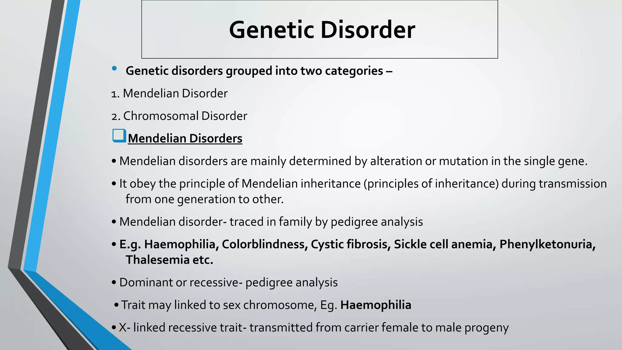 Genetic Disorder
• Genetic disorders grouped into two categories –
1. Mendelian Disorder
2. Chromosomal Disorder
Mendelian Disorders
• Mendelian disorders are mainly determined by alteration or mutation in the single gene.
• It obey the principle of Mendelian inheritance (principles of inheritance) during transmission
from one generation to other.
• Mendelian disorder- traced in family by pedigree analysis
• E.g. Haemophilia, Colorblindness, Cystic fibrosis, Sickle cell anemia, Phenylketonuria,
Thalesemia etc.
• Dominant or recessive- pedigree analysis
•Trait may linked to sex chromosome, Eg. Haemophilia
• X- linked recessive trait- transmitted from carrier female to male progeny
 