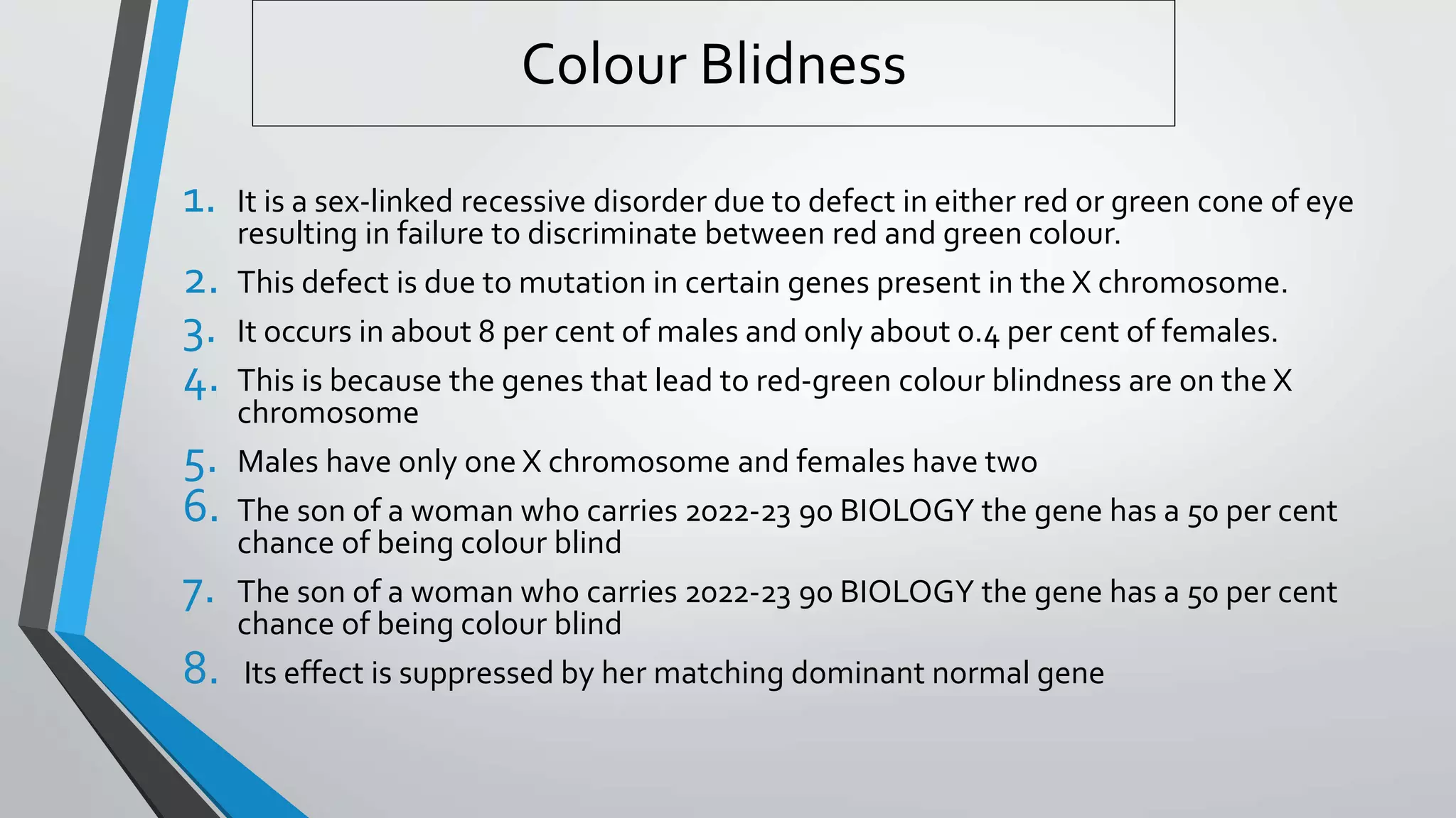 Colour Blidness
1. It is a sex-linked recessive disorder due to defect in either red or green cone of eye
resulting in failure to discriminate between red and green colour.
2. This defect is due to mutation in certain genes present in the X chromosome.
3. It occurs in about 8 per cent of males and only about 0.4 per cent of females.
4. This is because the genes that lead to red-green colour blindness are on the X
chromosome
5. Males have only one X chromosome and females have two
6. The son of a woman who carries 2022-23 90 BIOLOGY the gene has a 50 per cent
chance of being colour blind
7. The son of a woman who carries 2022-23 90 BIOLOGY the gene has a 50 per cent
chance of being colour blind
8. Its effect is suppressed by her matching dominant normal gene
 