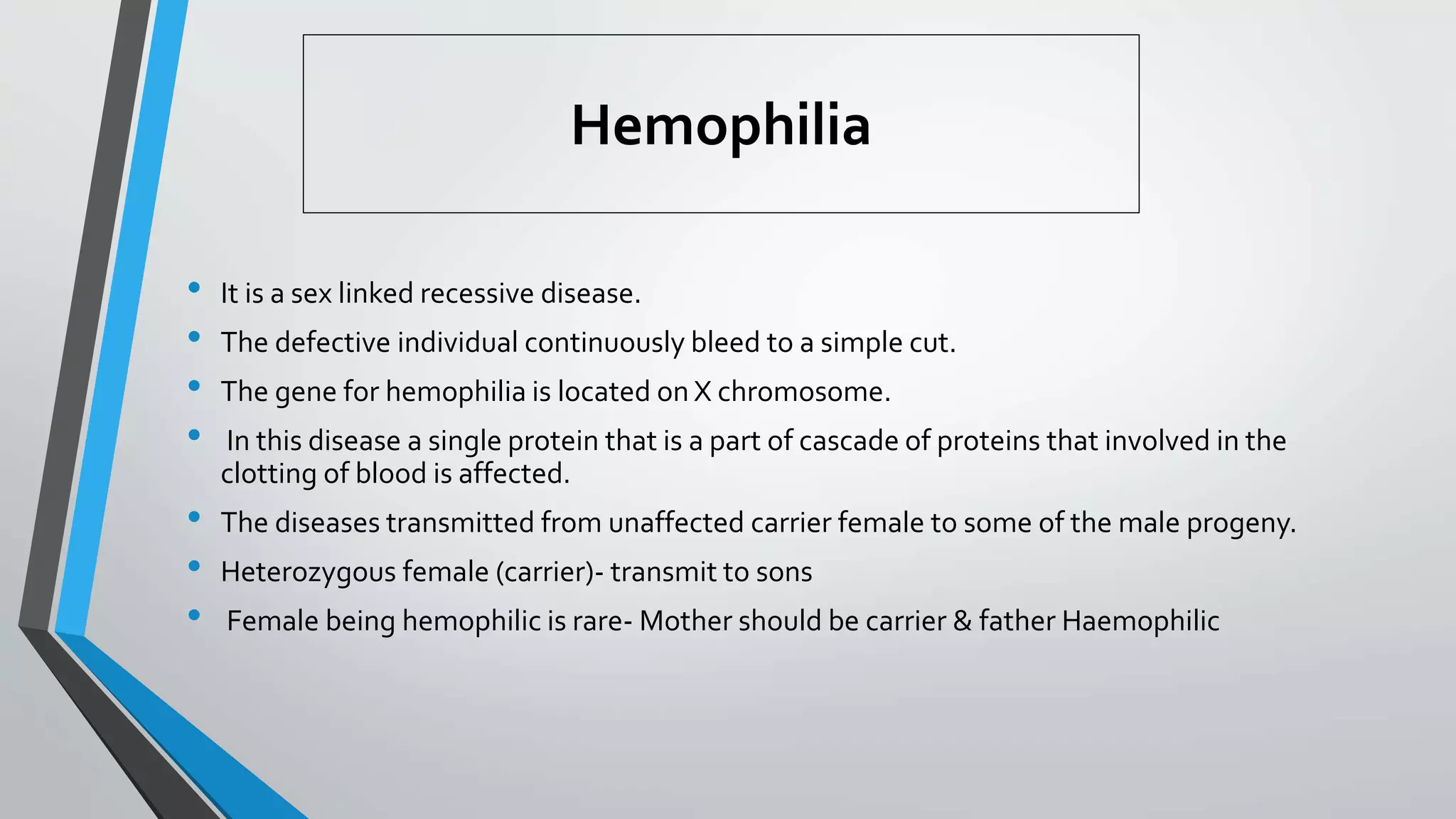 Hemophilia
• It is a sex linked recessive disease.
• The defective individual continuously bleed to a simple cut.
• The gene for hemophilia is located on X chromosome.
• In this disease a single protein that is a part of cascade of proteins that involved in the
clotting of blood is affected.
• The diseases transmitted from unaffected carrier female to some of the male progeny.
• Heterozygous female (carrier)- transmit to sons
• Female being hemophilic is rare- Mother should be carrier & father Haemophilic
 