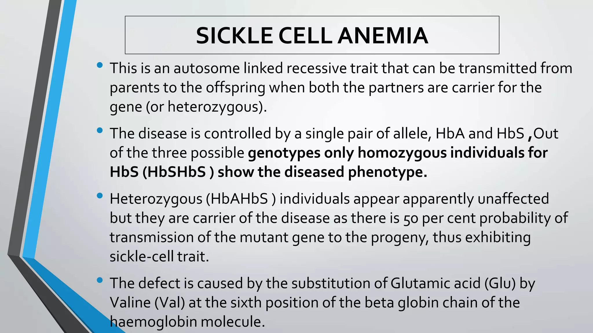 SICKLE CELL ANEMIA
• This is an autosome linked recessive trait that can be transmitted from
parents to the offspring when both the partners are carrier for the
gene (or heterozygous).
• The disease is controlled by a single pair of allele, HbA and HbS ,Out
of the three possible genotypes only homozygous individuals for
HbS (HbSHbS ) show the diseased phenotype.
• Heterozygous (HbAHbS ) individuals appear apparently unaffected
but they are carrier of the disease as there is 50 per cent probability of
transmission of the mutant gene to the progeny, thus exhibiting
sickle-cell trait.
• The defect is caused by the substitution of Glutamic acid (Glu) by
Valine (Val) at the sixth position of the beta globin chain of the
haemoglobin molecule.
 