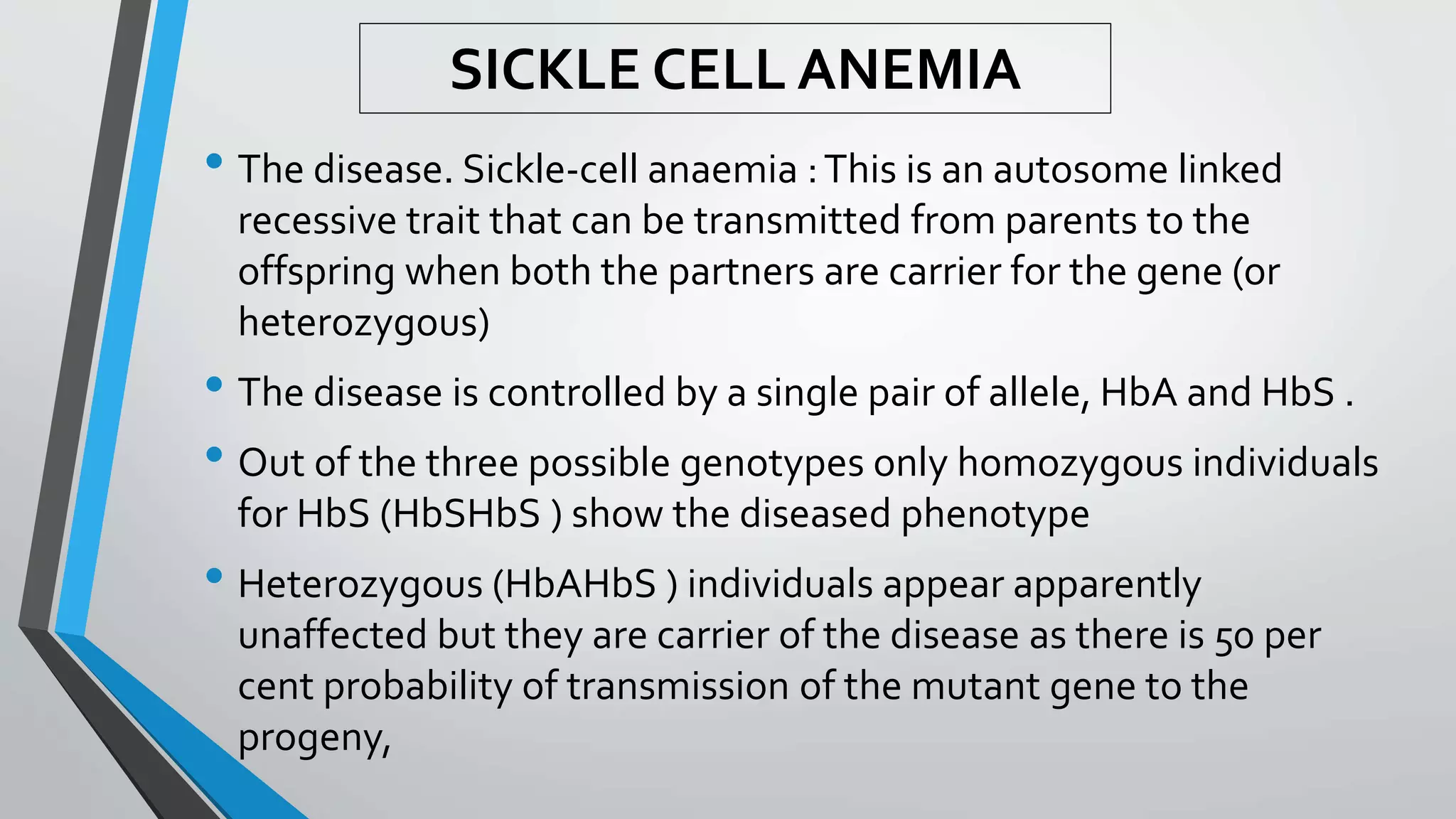 • The disease. Sickle-cell anaemia :This is an autosome linked
recessive trait that can be transmitted from parents to the
offspring when both the partners are carrier for the gene (or
heterozygous)
• The disease is controlled by a single pair of allele, HbA and HbS .
• Out of the three possible genotypes only homozygous individuals
for HbS (HbSHbS ) show the diseased phenotype
• Heterozygous (HbAHbS ) individuals appear apparently
unaffected but they are carrier of the disease as there is 50 per
cent probability of transmission of the mutant gene to the
progeny,
SICKLE CELL ANEMIA
 